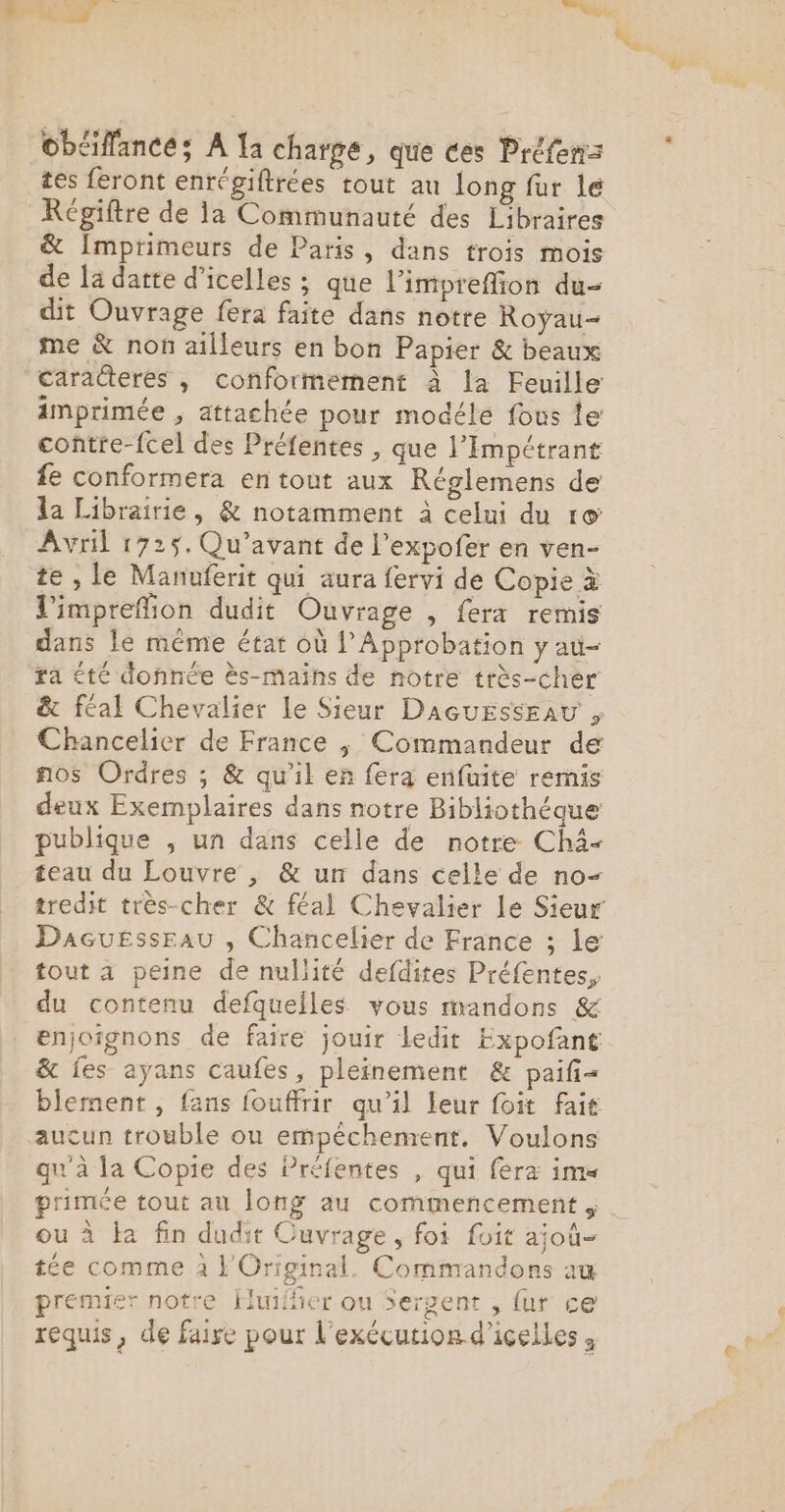 obéiffance; A Ia charge, que ces Préfenz tes feront enrégiftrées tout au long fur le Régiftre de ia Communauté des Libraires &amp; Imprimeurs de Paris, dans trois mois de la datte d’icelles ; que l’impreffion du- dit Ouvrage fera faite dans notre Royau- me &amp; non ailleurs en bon Papier &amp; beaux caracteres , conformement à la Feuille imprimée , attachée pour modéle fous te contre-fcel des Préfentes , que l’Impétrant fe conformera en tout aux Réglemens de la Librairie, &amp; notamment à celui du ro Avril 1725. Qu’avant de l’expofer en ven- te , Le Manuferit qui aura fervi de Copie à l'impreflion dudit Ouvrage , fera remis dans le méme état où l’Approbation y au- fa été donnée ès-mains de notre très-cher &amp; féal Chevalier le Sieur DacuErsseau , Chancelier de France ;, Commandeur de nos Ordres ; &amp; qu'il er fera enfuite remis deux Exemplaires dans notre Bibliothéque publique , un dans celle de notre Châ- teau du Louvre , &amp; un dans celle de no- tredit très-cher &amp; féal Chevalier Le Sieur Dacuessrau , Chancelier de France ; le tout a peine de nullité defdites Préfentes, du contenu defqueiles vous mandons &amp; enjoîgnons de faire jouir ledit Expofant &amp; fes ayans caufes, pleinement &amp; paifi= blement , fans fouffrir qu’il leur foit fait aucun trouble ou empêéchement. Voulons qu'à la Copie des Préfentes , qui fera im« primée tout au long au commencement ; ou à Ha fin dudit Cuvrage, foi foit ajoù- tée comme 2 Original. Commandons au premier notre Huilñer ou Sergent , {ur ce requis, de faise pour l'exécution d’icelles ,
