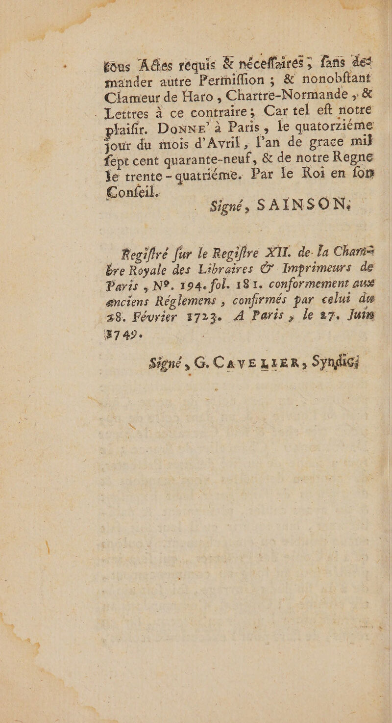 ous Ades requis &amp; néceffairés ; fans des mander autre Perinifion ; &amp; nonobftant Ciameur de Haro , Chartre-Normande ,: &amp; . Lettres à ce contraire; Car tel eft notre phaifir. Donne’ à Paris, le quatorziéme jour du mois d'Avril, l’an de grace mil fept cent quarante-neuf, &amp; de notre Regne le trente quatriéme. Par le Roi en for Confeil, MS UT Signé, SAÏNSON: Regifiré fur le Regiltre XII. de. la Charts bre Royale des Libraires Ô' Imprimeurs de Paris 4 N°. 194. fol. 181. conformement aux anciens Réglemens , confirmés par celui du 28. Février 4723. À Paris ; le 27. Juim #7 49e | Signé, GCAVE LLER) Syndic