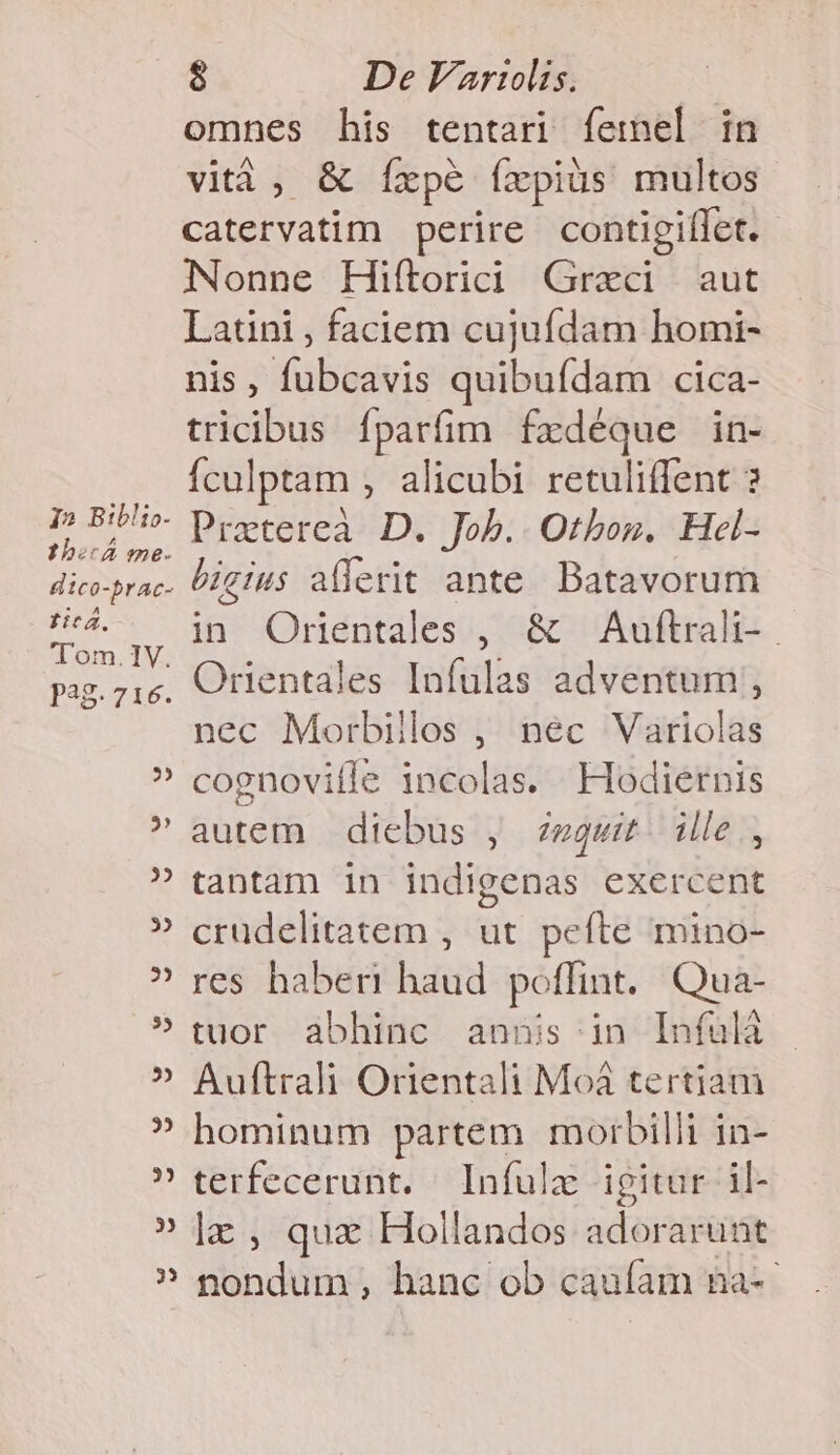 12 Biblio. ibo ?226- tica. Tom. IV. P38. 716. -6 [4 $ De Variis. omnes his tentari femel in vità, &amp; Ííxpeé íxpiüs multos catervatim perire contigiílet.- Nonne Hiítorici Graci aut Latini , faciem cujufdam homi- nis, fubcavis quibufdam cica- tricibus fparfim fxdéque in- Ículptam , alicubi retuliffent ? Pratereà. D. Job. Otboz. Hel- bigius allerit ante Batavorum in Orientales , &amp; Auftralt- Orientales Infulas adventum , nec Morbillos , nec Variolas cognoville incolas. Hodiernis autem | diebus , eget: ille, tantam in indigenas exercent crudelitatem , ut. pefte mino- res haberi haud poflint. Qua- tuor abhinc annis;in Infulá Auftrali Orientali Moàá tertiam hominum partem morbilli in- terfecerunt. Infulz igitur il- lz , quz Hollandos adorarunt din da ; hanc ob caufam &amp;a--