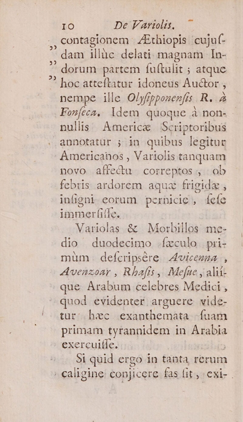 ,, contagionem ZEthiopis cuju(- * dam illuc delati: magnam | In-  dorum partem fuftulit ; atque  hoc atteftatur idoneus Au&amp;or , nempe ille Olyfippouenfis. R. à Fonfeca, ldem quoque à non. - nullis America Scriptoribus annotatur ; in quibus legitur Americanos, inde tanquam novo affectu correptos , ob febris ardorem aqua frigida , inügni eorum perhicie, [eíc immerfiffe. Variolas &amp; | Morbillos me- dio duodecimo .fxculo. pri- müm . defcripsére 4vicezza , Avenzoar , Rhafís ,, Mefne , alit . que Arabum celebres Medici , quod evidenter arguere vide- tur hec exanthemata fuam primam tyrannidem in Arabia exerculíle. 51 quid ergo in tanta rerum . caligine: conjicere. fas fit, exi- .