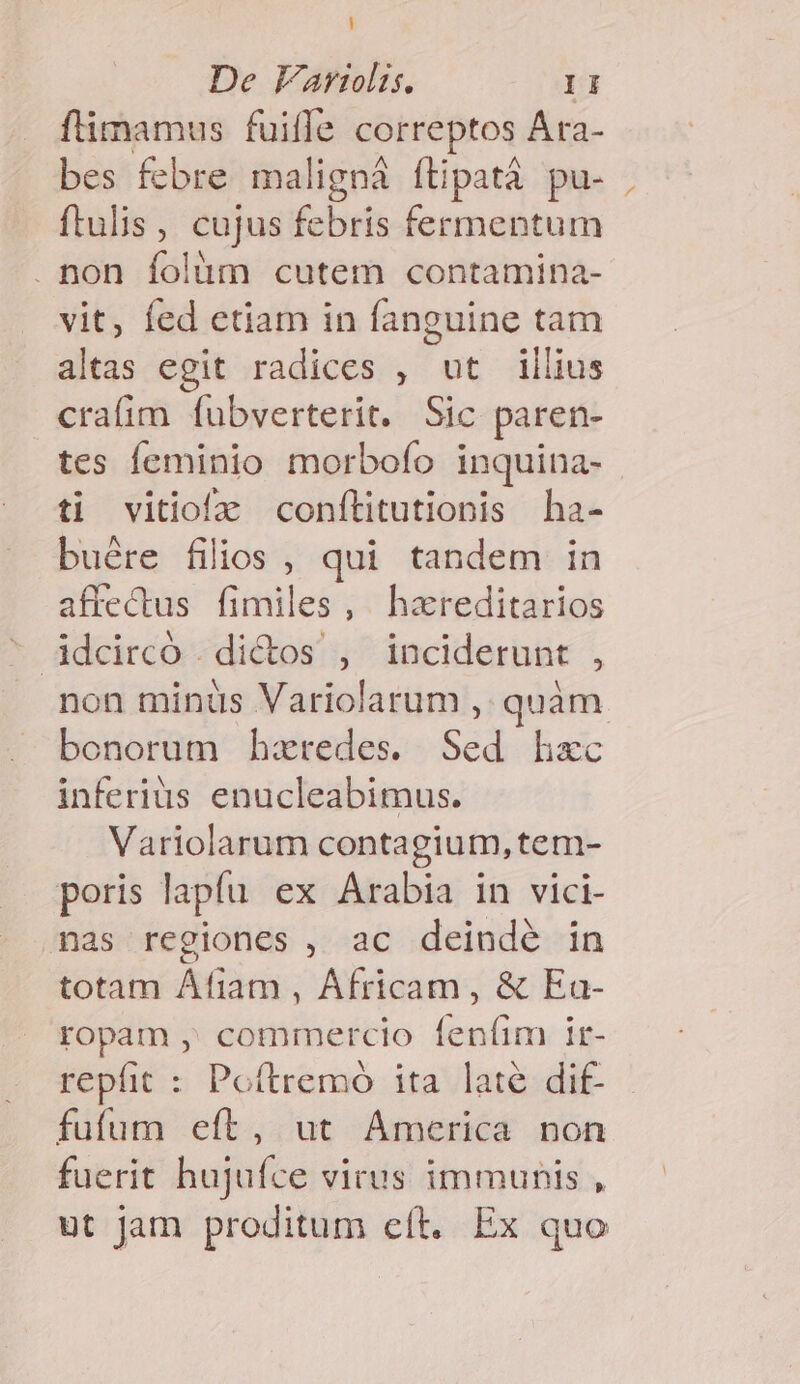 flimamus fuifle correptos Ara- bes febre maligná ítipatà pu- ftulis, cujus febris fermentum . non folüm cutem contamina- vit, fed etiam in fanguine tam altas egit radices , ut illius crafim fubverterit. Sic paren- tes feminio morbofo inquina- ti vitiofz confílitutionis ha- buére filios , qui tandem in affectus fimiles , hareditarios non minüs Variolarum ,. quàm bonorum hztredes. Sed hxc inferius enucleabimus. Variolarum contagium, tem- poris lapfu ex Arabia in vici- mas regiones , ac deindé in totam Afiam , Africam, &amp; Ea- ropam , commercio feníim ir- repfit : Poítremó ita late dif- fufum eft, ut America non fuerit hujufce virus immunis , ut jam proditum eft. Ex quo