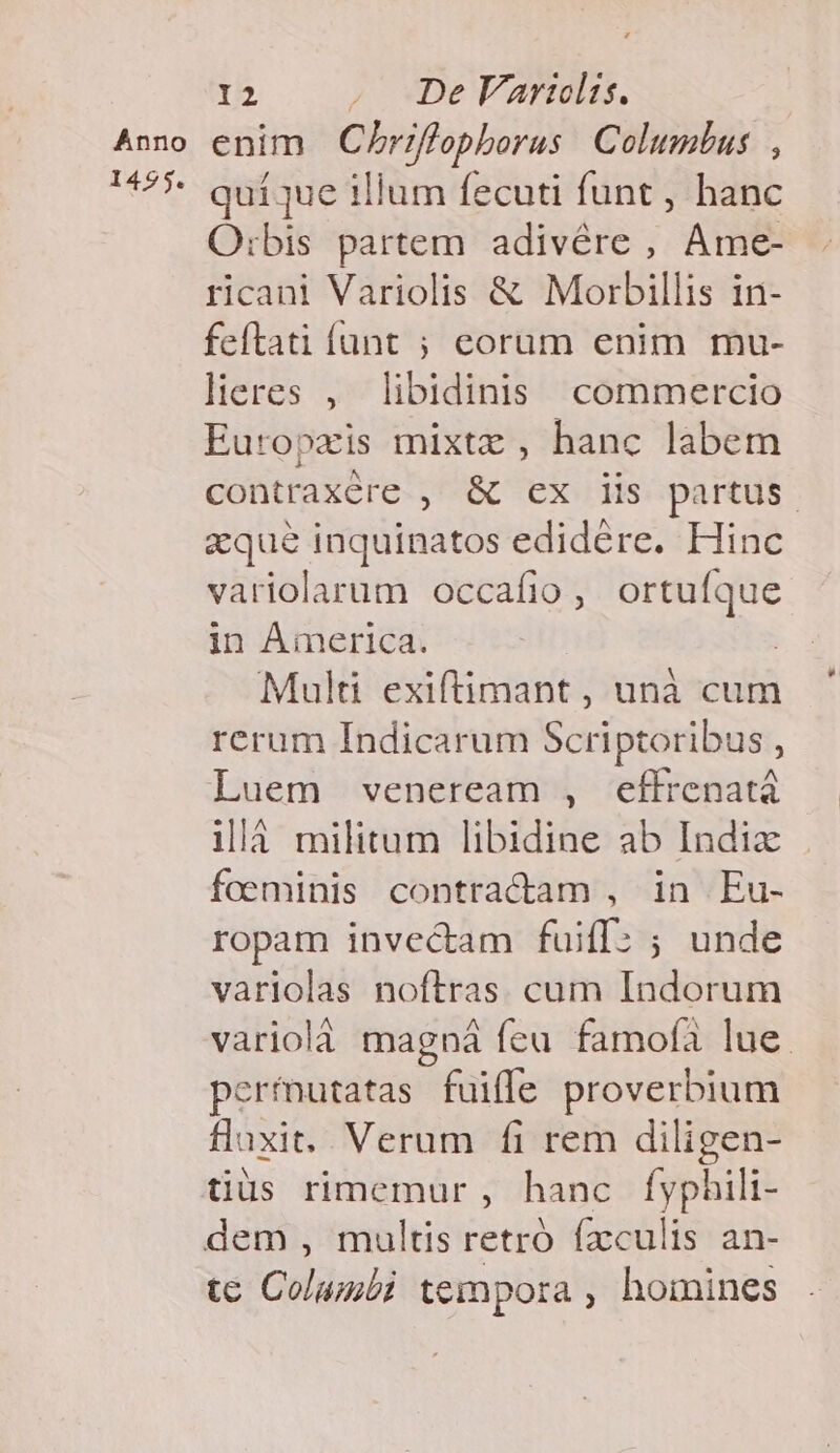 Anno 1495. 12 . QODeVarelis. enim Chriflophborus Columbus , quíque illum fecuti funt , hanc O:bis partem adivére , Ame- ricani Variolis &amp; Morbillis in- feftati íant ; eorum enim mu- lieres , libidinis commercio Europzxis mixtz , hanc labem contraxére , &amp; ex iis partus. zque inquinatos edidére. Hinc variolarum occafio, ortufque in AÁimerica. Multi exiftimant, unà cum rerum Indicarum Scriptoribus , Luem veneream , effrenatá 1là militum libidine ab Indizx foeminis contractam , in Eu- ropam invectam fuiff: ; unde variolas noftras. cum Indorum variolà magná feu famofà lue. permutatas fuifle proverbium flaxit.. Verum fi rem diligen- tius rimemur , hanc fyphili- dem , multis retró fxculis an- tc Columbi tempora , homines