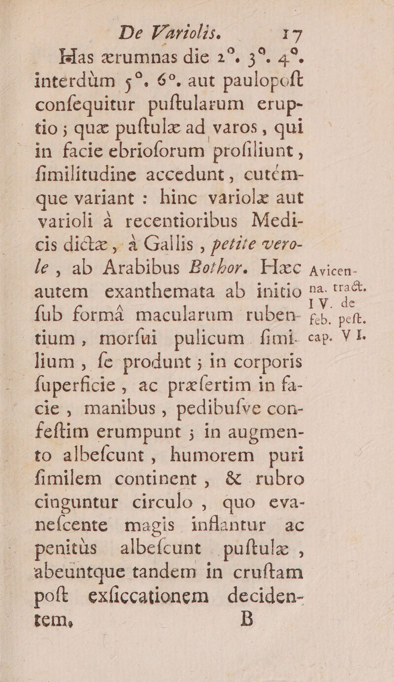 Has xrumnas die 2?. 5?. 4?. interdüm 5?. 6?. aut paulopoft confequitur puftularum erup- tio ; quz puftulz ad varos , qui in facie ebrioforum profiliunt ; fimilitudine accedunt , cutétm- que variant : hinc variolz aut varioli à recentioribus Medi- cis dicte ,- à Gallis , petzte vero- le, ab Arabibus Berbor. Hxc autem exanthemata ab initio fub formá macularum ruben- tium, morfu pulicum. fimi. lium , fe produnt ; in corporis : fuperficie , ac przíertim in fa- cie , manibus, pedibufve con- feftim erumpunt ; in augmen- to albeícunt , humorem puri fimilem continent , &amp; rubro cioguntur circulo , quo eva- neícente magis inflantur ac penitus albefcunt | puftulz , abeuntque tandem in cruftam poft exíccationem | deciden- tem, B Avicen- na. tract. IX. de feb. peft. cap. V I.