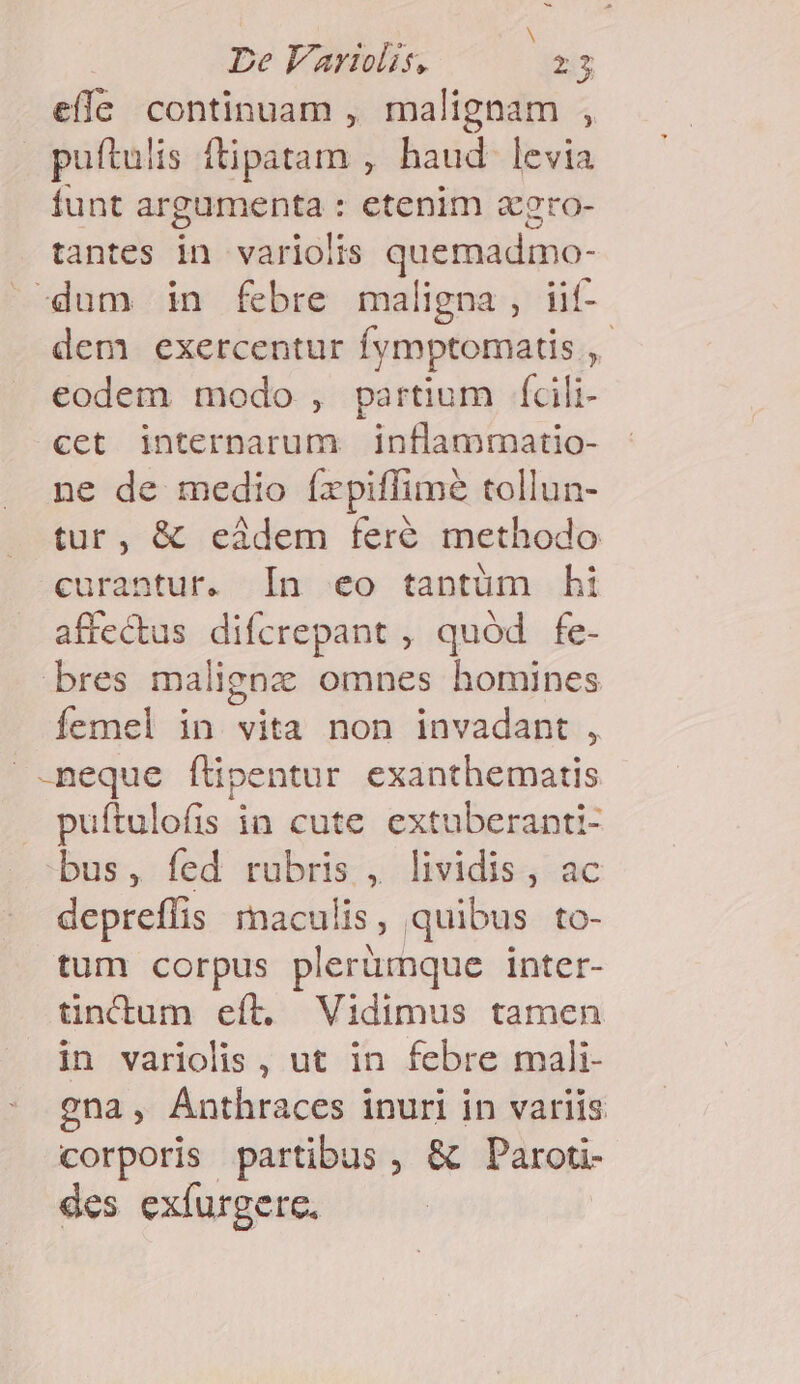 effe continuam , malignam , puftulis fipátans; haud- levia funt SONSQUNE etenim 2gro- tantes in variolis quemadmo- -dum in febre maligna , iif- dem. exercentur fymptomatis ,- eodem modo , partium fcili- cet interparum | inflammatio- ne de medio íxpiffime tollun- tur, &amp; eàdem feré methodo curantur. In eo tapntüm hi affectus difcrepant , quód fe- bres malignz omnes homines femel in vita non invadant , neque f'ipentur exanthematis puítulofis in cute extuberanti- bus, fed rubris , lividis, ac depreffis maculis, quibus to- tum corpus plerümque inter- tincdum eíl. Vidimus tamen in variolis, ut in febre mali- gna, Anthraces inuri in variis corporis partibus , &amp; Paroti- des exíurgerc.