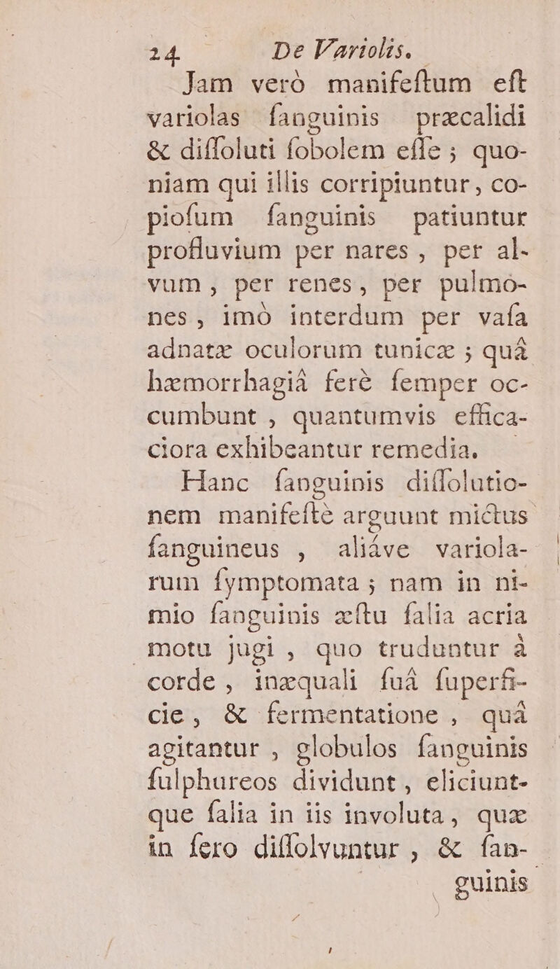 Jam veró manifeftum eft variolas fanguinis przcalidi &amp; diífoluti fobolem effe ; quo- niam qui illis corripiuntur, co- piofum fanguinis patiuntur profluvium per nares , per al. vum, per renes, per pulmo- nes, imó interdum per vaía adnatrz oculorum tunicz ; quà hzmorrhagià fer&amp; femper oc- cumbunt , quantumvis effica- ciora exhibeantur remedia. — Hanc fapguinis diíolutio- nem manifeílé arguunt mictus. fanguineus , aliáve variola- rum fymptomata ; nam in ni- mio fanguinis zítu falia acria motu jugi , quo truduntur à corde, inzquali fuà fuperfi- cie, &amp; fermentatione , quà agitantur , globulos fanguinis fulphureos dividunt, eliciunt- que falia in iis involuta, quz in fero dilfolvuntur , &amp; ían-. | guinis