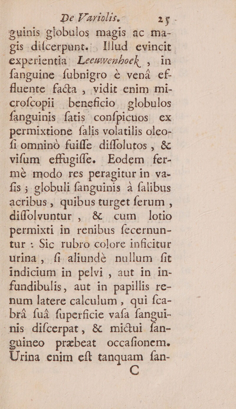 De Variis. YE $uinis globulos magis ac ma- gis dilcerpunt.:. Illud. evincit experientia Leemwegboek , in fanguine íubnigro &amp; vená ef fluente fa&amp;a , vidit enim mi- crofícopii beneficio | globulos fanguinis. fatis confpicuos ex permixtione falis volatilis olco- fiomnino fuiffe. diffolutos , &amp; vifum effugiffe. Eodem fer- mé modo res peragitur in va- fis ; globuli fanguinis à falibus acribus, quibus turget ferum , didolvuntur , &amp; cum lotio permixti in renibus fecernun- tur : Sic rubro colore inficitur urina , fi aliundé nullum fit indicium in pelvi , aut in in- fundibulis, aut in papillis re- num latere calculum , qui fca- brà fu&amp; fuperficie vafa fangui- mis difcerpat, &amp; mi&amp;ui fan- cuineo przbeat occafionem. Urina enim eít tanquam fan-