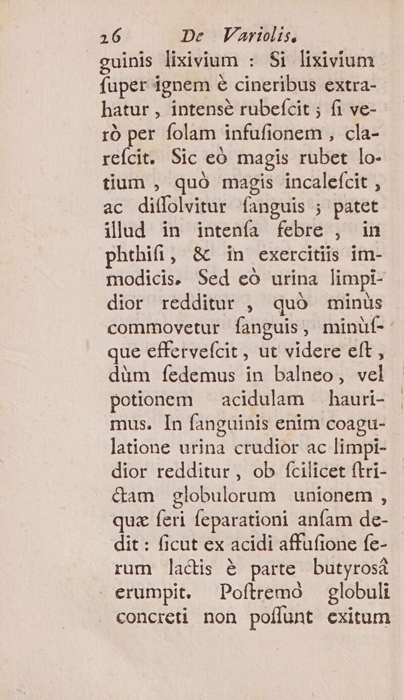 guinis lixivium : Si lixivium fuper ignem e cineribus extra- hatur , intensé rubefcit ; fi ve- ró per folam infufionem , cla- reícit. Sic eó magis rubet lo- tium , quó magis incalefcit , ac ditfolvitur fanguis ; patet ilud in intenfa febre , in phthifi, &amp; in exercitiis im- modicis. Sed eó urina limpi- dior redditur , quó minus que effervefcit , ut videre eft , düm íedemus in balneo, vel potionem — acidulam —. hauri- mus. In fanguinis enim coagu- latione urina crudior ac limpi- dior redditur , ob fcilicet ftri- &amp;am globulorum unionem , quz feri feparationi anfam de- dit : ficut ex acidi affufione fe- rum lactis é parte butyrosà erumpit, Poftremo globuli concreti non poffunt exitum
