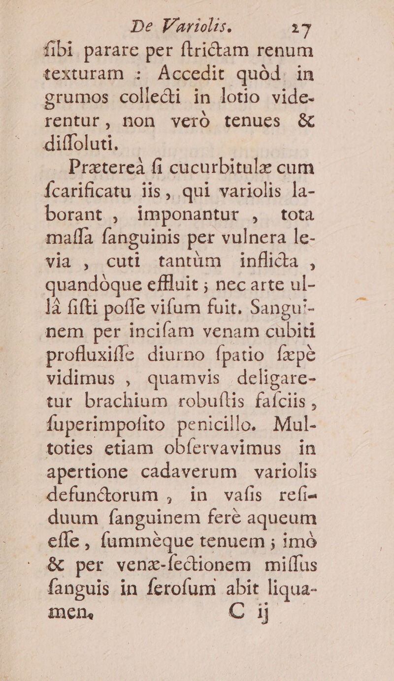 fibi parare per ftrictam renum texturam : Accedit quód. in grumos colledi in lotio vide- rentur, non vero tenues &amp; ditfoluti, Pratereà fi cucurbitule cum Ícarificatu iis, qui variolis la- borant , imponantur , tota malla fanguinis per vulnera le- via , cuti tantüm inflida , quandoque eflluit ; nec arte ul- là fifti poffe vifum fuit. Sangu'- nem per incifam venam cubiti profluxiffe diurno fpatio fxpe vidimus , quamvis deligare- tur brachium robuflis faíciis , fuperimpofito penicillo. Mul- toties etiam obíervavimus in apertione cadaverum variolis defunctorum , in vafis refi- duum fanguinem fere aqueum efle , (ümméque tenuem ; imó &amp; per vena-fectionem milílus fanguis in ferofum abit liqua- inen, C ij