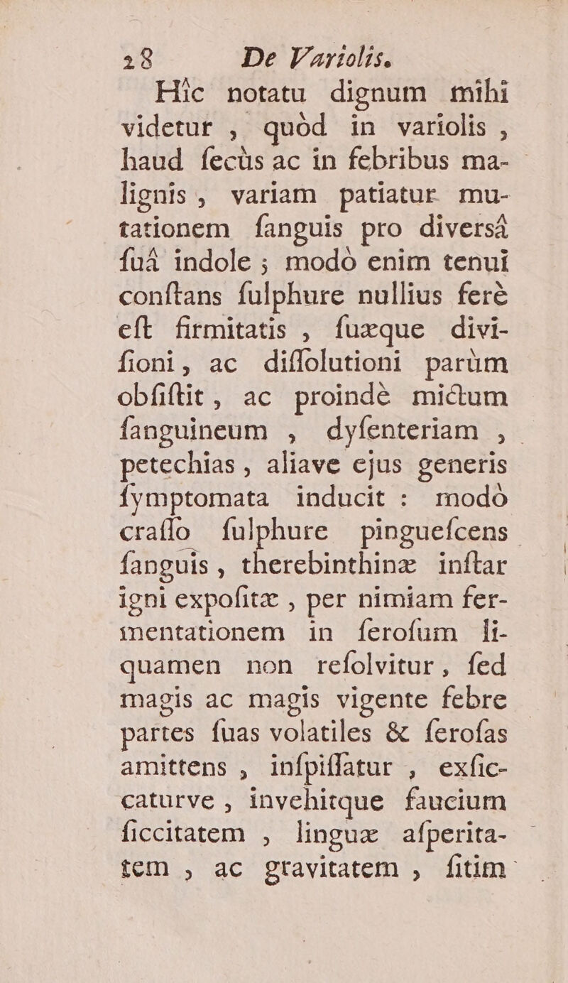 Hic notatu dignum mihi videtur , quód in variolis , haud íecüs ac in febribus ma- lignis, variam patiatur mu- tationem fanguis pro diversi fuá indole ; modó enim tenui conftans fulphure nullius feré eft firmitatis , fuxque divi- fioni, ac diífolutioni parüm obfiftit , ac proindé mictum fanguineum , dyfenteriam , petechias , aliave ejus generis Íymptomata inducit : modó craflo íulphure —pinguefcens fanguis, therebinthinz inftar igni expofitz , per nimiam fer- mentationem in ferofum i. quamen non refolvitur, fed magis ac magis vigente febre partes fuas volatiles &amp; ferofas amittens , infpiffatur , exfic- caturve , invehitque faucium ficcitatem , linguz afperita- tem , ac gtavitatem , fitim: