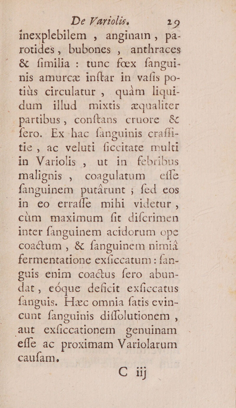 inexplebilem , anginam , pa- xotides , bubones , anthraces &amp; [fimilia : tunc fox fangui- . nis amurcz inílar in vafis po- tiüs circulatur , quàm liqui- . dum illud mixtis zqualiter partibus, conítans cruore &amp; Íero. Ex hac fanguinis craíh- tie, ac veluti ficcitate multi in Variolis , ut in febribus malignis , coagulatum effe fanguinem putárunt ; fed eos .in eo erraffe mihi videtur, cüm maximum fit diícrimen inter fanguinem acidorum ope coactum , &amp; fanguinem nimià fermentatione exficcatum : fan- guis enim coac&amp;us fero abun- dat, eóque deficit exficcatus fanguis. Hxc omnia fatis evin- cunt fanguinis ditfolutionem , aut exíiccationem | genuinam effe ac proximam Variolarum caufam. 1C 40