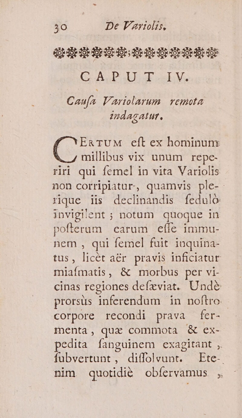 QE HE EE DS DHEHIHDOHBEHO GOL UNTER de S rS | Caufa Variolarum vemota indagatur.  XEg TUM eft ex hominum millibus vix unum repe- riri qui femel in vita Variolis non corripiatur, quamvis ple-. rue iis declinandis feduló invigitent ; notum quoque in pofterum earum effe immu- nem , qui femel fuit inquina- tus, licét aér. pravis inficiatur miafmatis, &amp; morbus per vi- cinas regiones defzviat. Unde prorsus inferendum in noftro. corpore recondi prava fer- menta, qux commota &amp; ex- pedita fanguinem exagitant , fubvertunt , diffoleunt. — Ete-. nim quotidié obfíervamus ;.