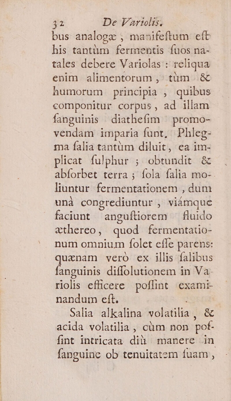 bus analogz , mauifeftum eft his tantüm fermentis fuos na- tales debere Variolas : reliqua. enim alimentorum ,' tüm .. &amp; humorum principia , quibus componitur corpus, ad illam fanguinis diathefim ^ promo- vendam imparia funt, Phleg- ma falia tantüm diluit, ea im- plicat. fulphur ; obtundit &amp; abíorbet terra ; fola falia mo-. liuntur fermentationem , dum unà congrediuntur , viámque faciunt anguftiorem — fluido vthereo, quod fermentauo- num omnium folet effe parens: qurznam vero ex illis falibus fanguinis diffolutionem in Va: riolis efficere poffint exami- — nandum eft. Salia alkalina volatilia, &amp; acida volatilia , cüm non pof- fint intricata dià manere in fanguine ob tenuitatem fuam ,