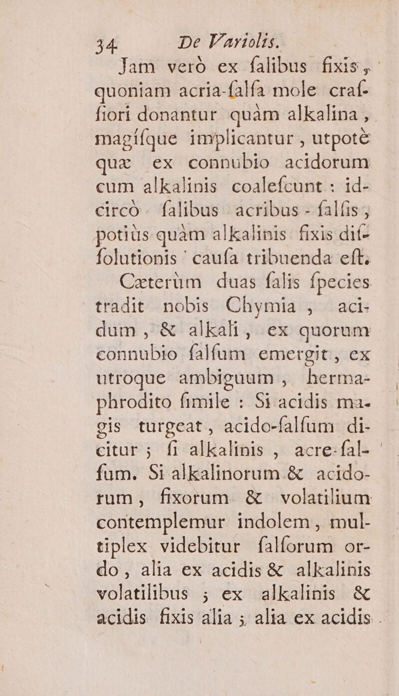 Jam veró ex falibus fixis, quoniam acria- falfa mole craf- fiori donantur quàm alkalina ; magííque implicantur , utpote ux ex connubio acidorum cum alkalinis coalefcunt : id- circo. falibus |» acribus - falíis; potiüs quàm alkalinis. fixis dit- folutionis ' caufa tribuenda eft. Caterüm duas falis fpecies tradit nobis Chymia , aci dum, &amp; alkali, ex quorum connubio falfum emergit, ex utroque ambiguum , herma- phrodito fimile : Si acidis ma- gis turgeat , acido- falfum. di- citur ; fi alkalinis , acre-fal- - fum. Si alkalinorum. &amp; acido- rum, fixorum. &amp; volatilium contemplemur indolem , mul- tiplex videbitur falforum or- do, alia ex acidis &amp; alkalinis volatilibus ; ex alkalinis &amp; acidis fixis alia ; alia ex acidis .