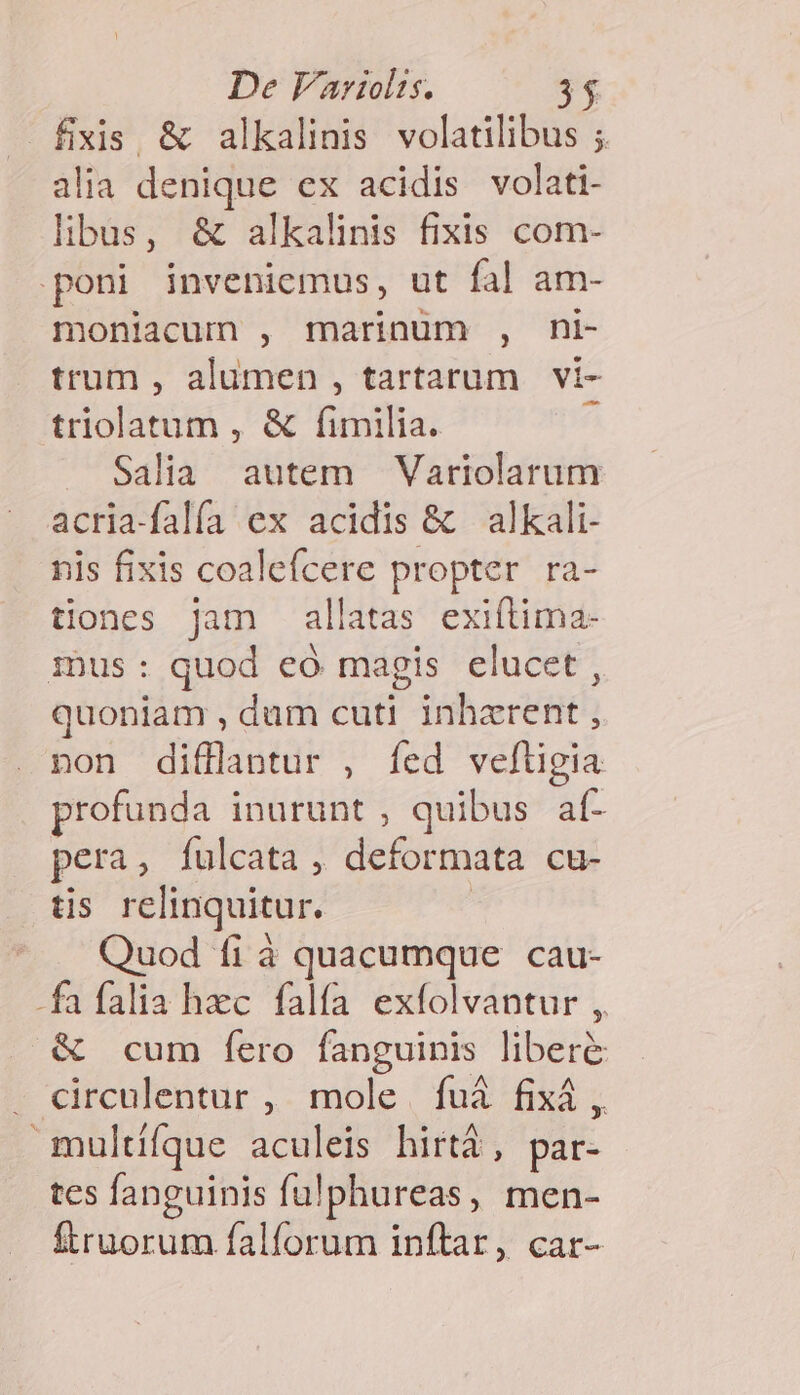 — fixis, &amp; alkalinis volatilibus ; alia denique ex acidis volati- libus, &amp; alkalinis fixis com- poni inveniemus, ut fal am- moniacum , marinum , ni- trum , alumen , tartarum vi- triolatum , &amp; fimilia. ^ Salia autem —Variolarum acria-falía ex acidis &amp; alkali- nis fixis coalefcere propter ra- tiones jam allatas exiftima- 1Dus : quod eó magis elucet , quoniam , dum cuti inhzrent , non difflantur , fed vefügia profunda inurunt , quibus af- pera, fulcata , deformata cu- tis relinquitur. Quod fi à quacumque cau- -fafalia hzc falfa exfolvantur ,, &amp; cum fero fanguinis liber&amp; . circulentur , mole. fuà fixá , multífque aculeis hirtà, par- tes fanguinis fulphureas, men- ftruorum falforum inftar, car-