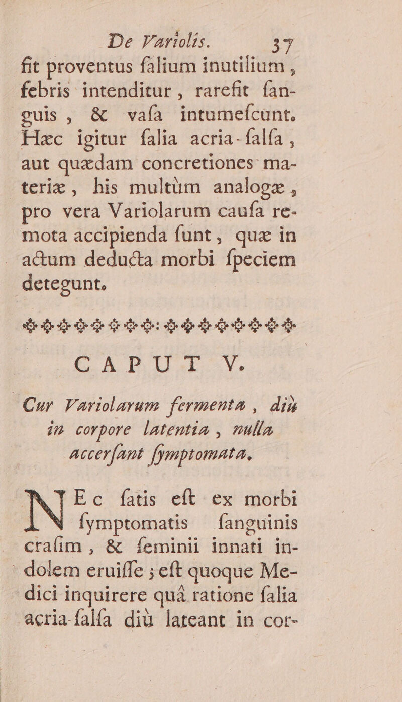 fit proventus falium inutilium , febris intenditur, rarefit fan- guis, &amp; vaía intumeícunt. Hac igitur falia acria-falía , aut quadam concretiones: ma- teric , his multum analogz, pro vera Variolarum caufa re- mota accipienda funt, quz in a&amp;um deducta morbi fpeciem detegunt, | 46409006 bid qUAGaE ci]. go a a i Cur Variolarum fermenta , din im corpore latentia , mulla Accer[ant fymptomata, 7 Ec fatis eft ex morbi Íymptomatis —fíaneuinis cralim , &amp; Íeminii innati in- ' dolem eruiffe ; eft quoque Me- dici inquirere quá ratione falia acria.falía diü lateant in cor-