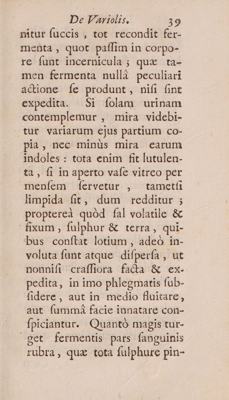 nitur fuccis , tot recondit fer- menta, quot paffim in corpo- re funt incernicula ; qux ta- men fermenta nullà peculiari actione Íe produnt, nifi fint expedita. Si íolam urinam contemplemur , mira videbi- tur variarum cjus partium co- pia, nec minüs mira earum indoles : tota enim fit lutulen- ta, fi in aperto vafe vitreo per meníem íervetur , tametfi limpida fit, dum redditur ; propterea quód íal volatile &amp; fixum , fulphur &amp; terra, qui- bus conftat lotium , adeó in- voluta funt atque difpería , ut nonnifi craffiora fada &amp; ex- pedita, in imo phlegmatis fub- fidere, aut in medio fluitare, aut fummá facie ianatare con- fpiciantur. Quantó magis tur- get fermentis pars fanguinis rubra, qux tota fulphure pin-