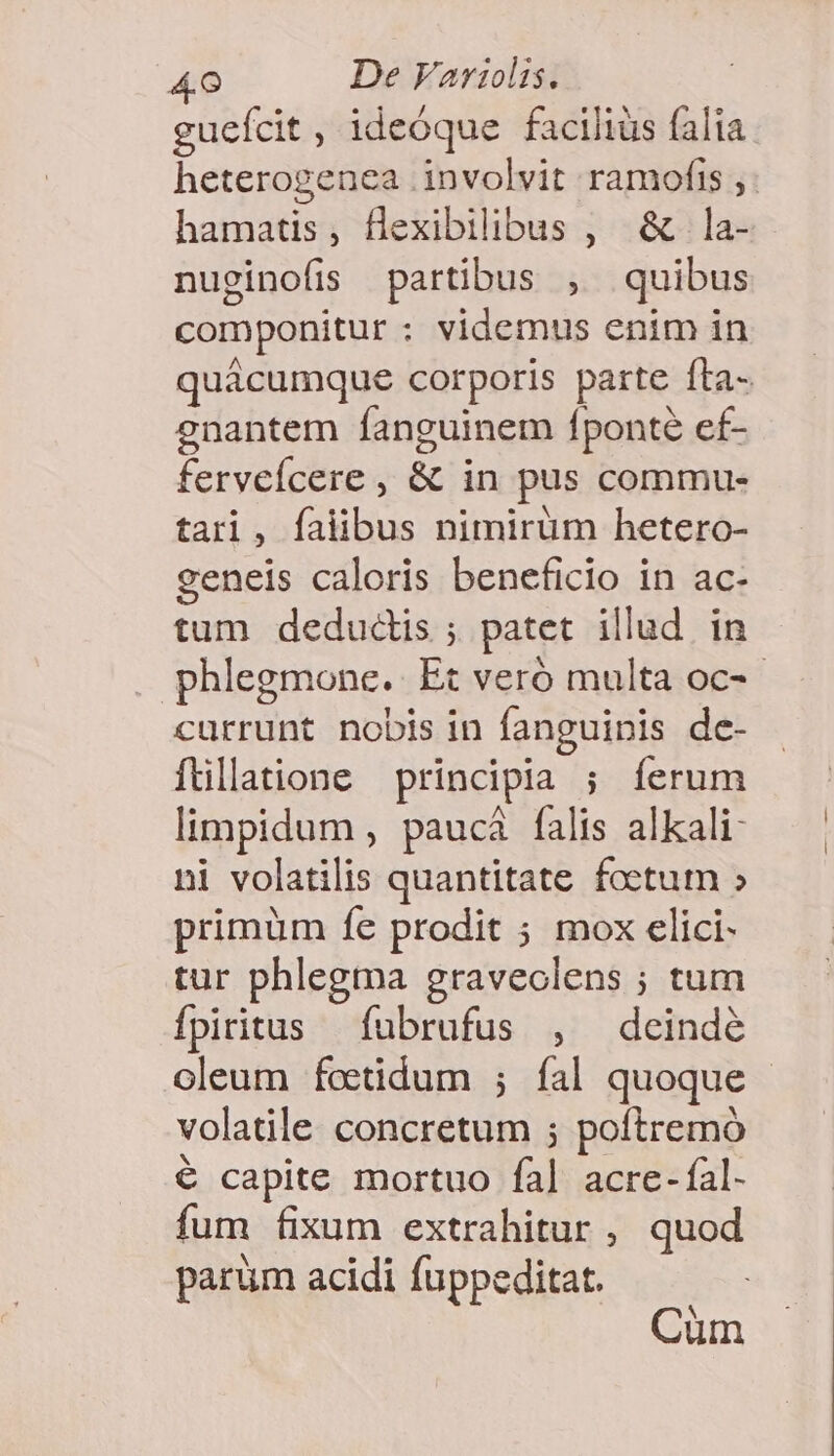 gueícit , ideóque faciliüs falia heterogenea involvit ramofis ,. hamatis, flexibilibus , &amp; la- nuginofis partibus , quibus componitur : videmus enim in quácumque corporis parte fta- enantem fanguinem fponté ef- ferveícere , &amp; in pus commu- tari, falibus nimirüm hetero- geneis caloris beneficio in ac- tum dedudis ; patet illud in phlegmone. Et veró multa oc- currunt nobis in fanguinis de- ftllatione principia ; íerum limpidum , paucá falis alkali- ni volatilis quantitate foetum » primüm fe prodit ; mox elici- tur phlegma graveolens ; tum fpiritus fubrufus , deindé oleum fottidum ; fal quoque - volatile concretum ; poftremó € capite mortuo fal acre- fal- fum fixum extrahitur , quod parum acidi fuppeditat. Cüm