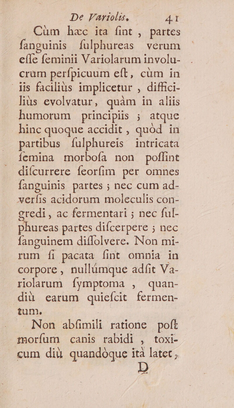 Cüm hzc ita fint , partes fanguinis Ííulphureas verum e(le feminii Variolarum involu- crum perfpicuum eft, cüm in dis facilius implicetur , diffici- lius evolvatur, quàm in aliis humorum principiis ; atque hinc quoque accidit , quod in partibus fulphureis intricata íemina morboía non poffint diícurrere feorfim per omnes fanguinis partes ; nec cum ad- .xerfis acidorum moleculis con- gredi , ac fermentari ; nec ful- phureas partes diícerpere ; nec fanguinem diflolvere. Non mi- rum fi pacata fint omnia in corpore , nullumque adfit Va- rioarum íymptoma , quan- diü earum quieícit fermen- tum. Non AE ratione poft Eun canis rabidi 1 toxi- cum diu quandóque ità latet ;