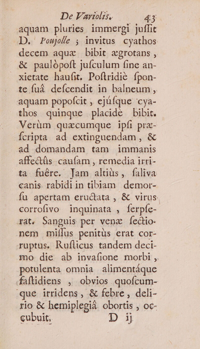 aquam pluries immergi juffit D. Pousjole ; invitus cyathos decem aquae bibit xgrotans , &amp; paulópoft jufculum fine an- xietate haufit. Poflridié. fpon- te fuá defcendit in balneum ,. aquam popofcit ,, ejüfque 'cya- thos quinque placide bibit. Verüm quacumque ipfi pra- Ícripta ad extinguendam , &amp; ad domandam tam immanis affe&amp;tüs caufam , remedia irri- ta fuére. Jam altius, faliva canis. rabidi in tibiam demor- fu apertam eructata , &amp; virus. corrofivo inquinata , ferpíe- 4at. Sanguis per venz Íectio nem miílus penitüs erat cor- ruptus. Ruflicus tandem deci- mo die ab invafione morbi ,. potulenta omnia alimentáque faftidiens , obvios quofcum- que irridens, &amp; febre , deli- rio &amp; hemiplegià. obortis , oc- cubuit, Dij