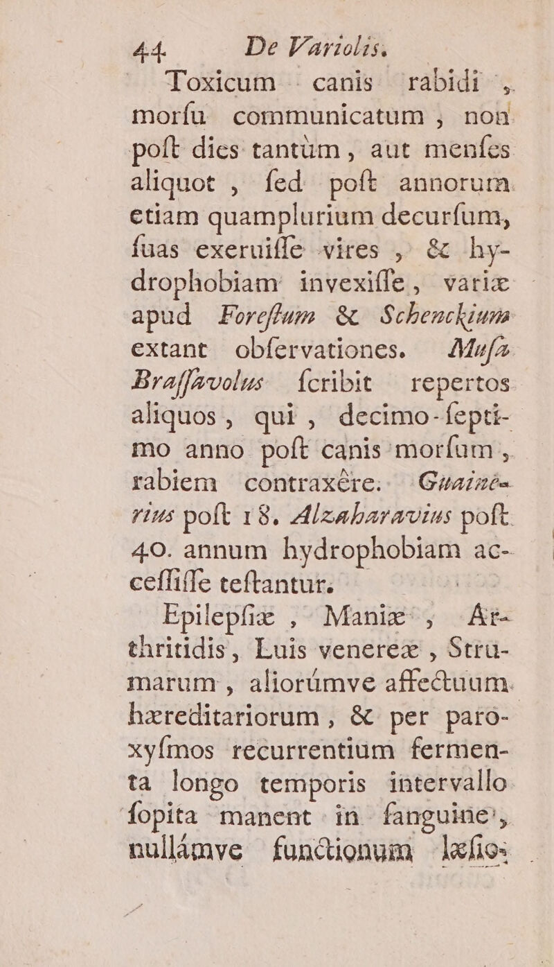 Toxicum . canis rabidi , morfu communicatum , non poft dics tantüm , aut menfes aliquot , fed poít annorum. ctiam quamplurium decurfum, fuas exeruiffe vires ,' &amp; hy- drophobiam invexifle, varix apud Forefum &amp; Schenckiuna extant obfíervationes. — Mufa Braffavolus Ícribit | repertos aliquos, qui , decimo-fepti- mo anno poft canis morfum rabiem contraxére;. Guazzé- ius poft 18. Alzabaravius poft. 40. annum hydrophobiam ac- ceffiffe teftantur, — : Epilepfix , Manie , ÁAr- thritidis, Luis venerez , Stra- marum , aliorámve affectuum. hareditariorum , &amp; per paro- xyímos recurrentium fermen- ta longo temporis intervallo Íopita manent in fanguine, nulámve funcionum lefio: