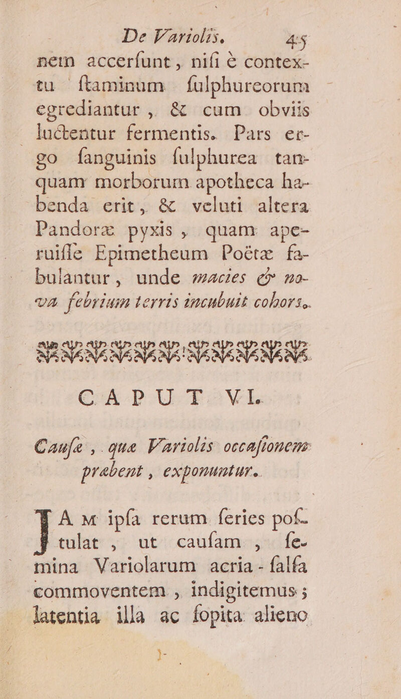 net acceríunt , niíi € contex- tu Íítaminum fulphurceorum egrediantur ,, &amp; cum obviis luctentur fermentis. Pars er- go [fanguinis fulphurea tan- quamr morborum apotheca ha- benda erit, &amp; veluti altera Pandorz pyxis, quam ape- ruifle Epimetheum Poétz fa- bulantur, unde aces c» no- va febrium terris incubuit cohors. CA pU TóOVL Caufa , que VAriolis occafionem: prabent , exponumtur.. A M ipfa rerum feries pof- cult y; utc cauíamosgsofe- mina Variolarum acria - falfa commoventem , indigitemus ; latentia illa ac fopita alieno E ^