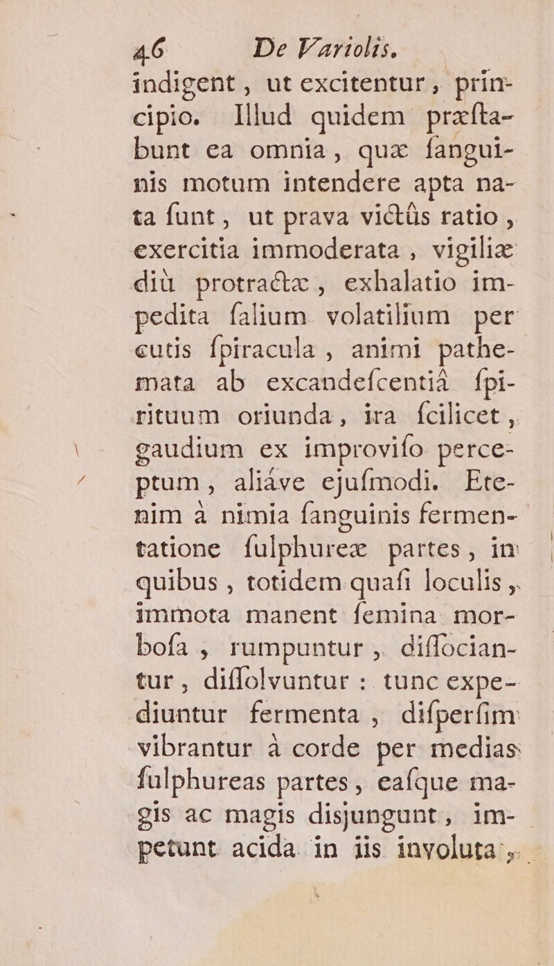 indigent, ut excitentur, prin- cipio. lllud quidem prafta- bunt ea omnia, quz fangui- nis motum intendere apta na- ta funt, ut prava victüs ratio , exercitia immoderata , vigilia diü protractz , exhalatio im- pedita falium. volatilium | per cutis fpiracula , animi pathe- mata ab excandefcentià fpi- rituum oriunda, ira fcilicet , gaudium ex improvifo perce- ptum, aliáve ejufmodi. Ete- nim à nimia fanguinis fermen- tatione fulphurex partes, in quibus , totidem quafi loculis ,. immota manent femina mor- bofa , rumpuntur ,. diffocian- tur, diffolvuntur : tunc expe- diuntur fermenta , difperfim: vibrantur à corde per medias fulphureas partes, eaíque ma- gis ac magis disungunt, im- petunt acida. in iis involuta ,.