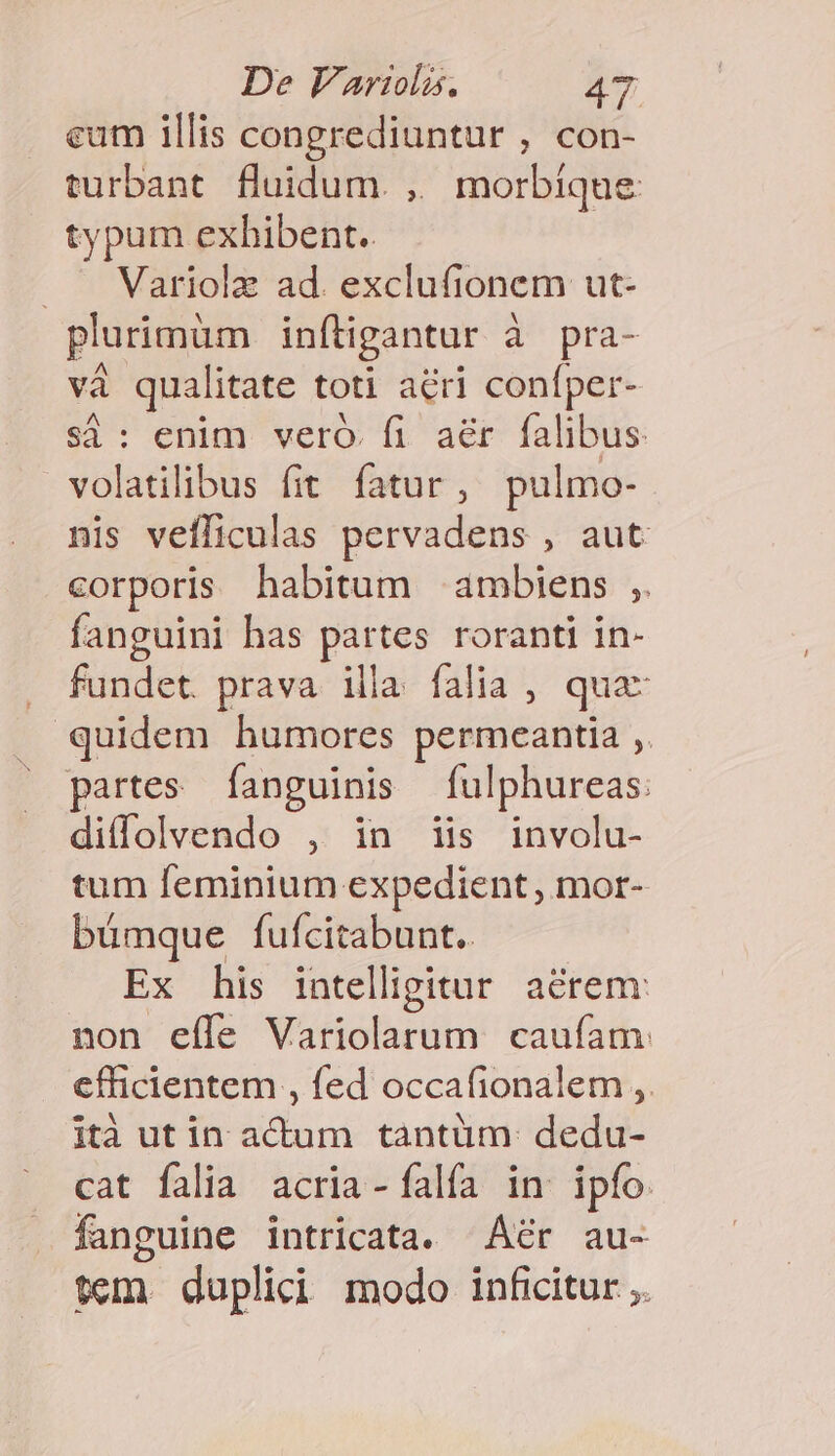 eum illis congrediuntur , con- turbant. fluidum. ,, morbíque typum exhibent. . . Variolz ad. exclufionem ut- plurimüm infligantur à pra- và qualitate toti acri confper- si: enim vero. fi aér falibus volatilibus fit fatur, pulmo- nis vefliculas pervadens , aut corporis habitum ambiens ;. fanguini has partes roranti in- fundet. prava. illa. falia , qua- quidem humores permeantia ,. partes fanguinis fulphureas: diffolvendo , in iis involu- tum feminium expedient , mor- bümque fufcitabunt.. Ex his intelligitur. acrem: non effe Variolarum. caufam efficientem , fed occafionalem ,. ità ut in actum tàntüm: dedu- cat falia acria-falía in ipfo. fanguine intricata. Áér au- tem. dupli icd modo inficitur ,.