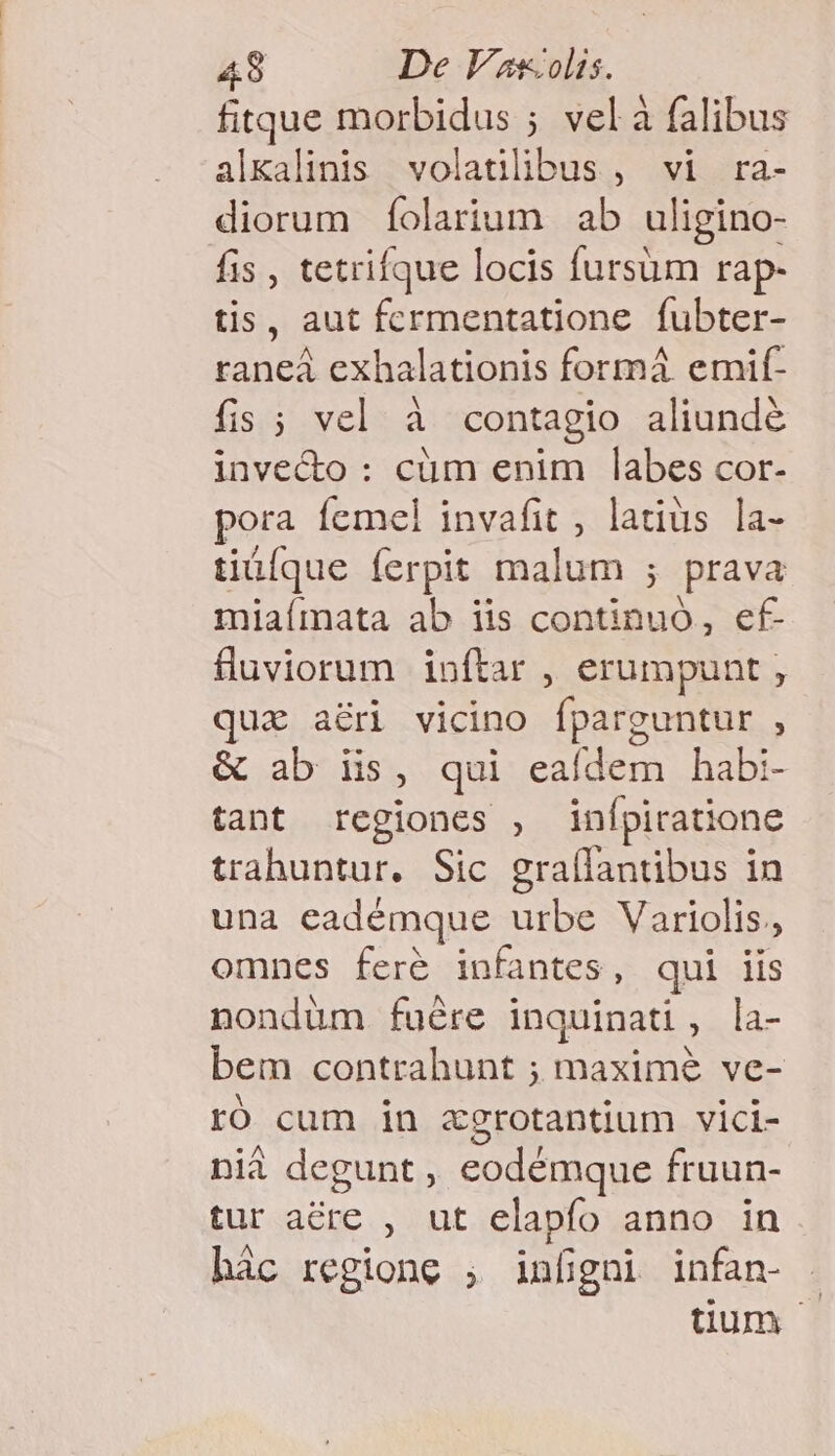 fitque morbidus ; vel à falibus alkalinis volatilibus , vi ra- diorum íolarium ab uligino- fis , tetrifque locis fursum rap- tis, aut fcrmentatione fubter- raneá exhalationis formá emif- fis ; vel à contagio aliunde invecto : cüm enim labes cor- pora femel invafit , latius la- tiüíque ferpit malum ; prava miaímata ab iis continuó, ef- fluviorum inftar , erumpunt , quz aéri vicino fparguntur , &amp; ab iis, qui eaídem habi- tant regiones , inípiratione trahuntur. Sic graílantibus in una eadémque urbe Variolis., omnes feré infantes, qui iis nondüm fuére inquinati, la- bem contrahunt ; maxime ve- ró cum in zgrotantium vici- nià degunt , eodémque fruun- tur acre , ut elapfo anno in hàc regione ; infigni infan- tum