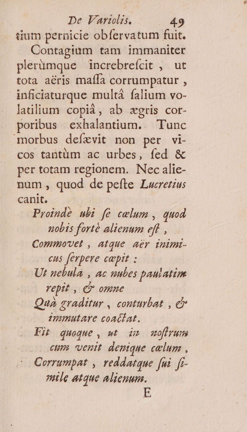 tium pernicie obfervatum fuit. Contagium tam immaniter plerümque increbreícit , ut tota aéris maífa corrumpatur , inficiaturque multá falium vo- latilium copià, ab zgris cor- poribus exhalantium. Tunc morbus defevit non per vi- cos tantüm ac urbes, fed &amp; per totam regionem. Nec alie- num , quod de pefte Lwrezius canit. Proinde ubi fé celum , quod uobis forté alienum eff, Commovet , atque aer inimi- cus ferpere capit : Ut nebula , ac nubes pautatim reptt , Cr omne Qua graditur , conturbat , e Umimutare coacdat. Fit queque , wt idm wofivum eum. venit demque celum , Corrumpat , reddatque [ui ff nle atque alienum.