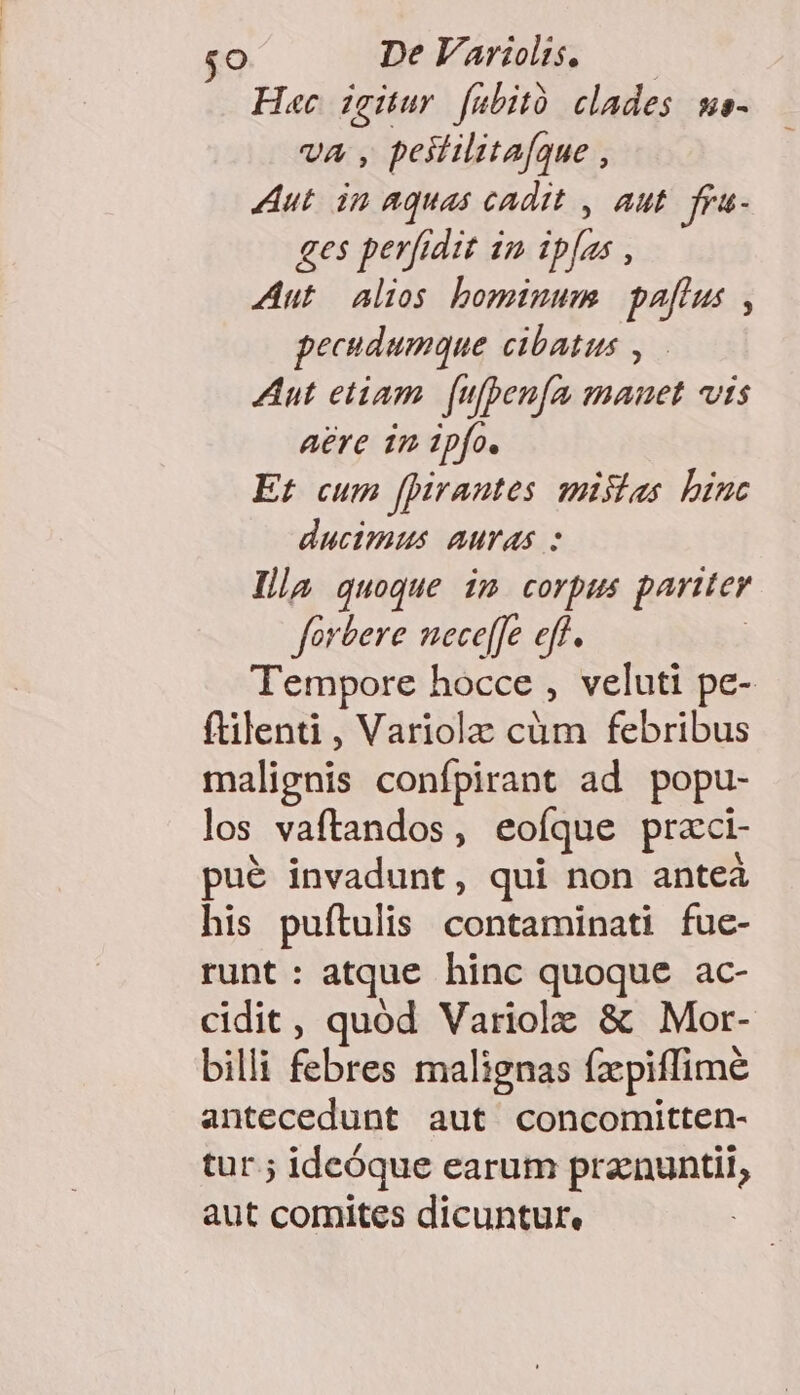 $O DeVariols. —— Hac igitur fübitó clades me- va, peililitafque , Aut. in aquas cadit , aut ges perfidit 1n ipfas , Aut alios bominum pafius , pecudumque cibatus , Aut etiam. (ufpen[m manet vis aere 1m ipfo. Et cum fpirantes mistas binc ducimus auras : Illa quoque im corpus pariter forbere neceffe eff. | Tempore hocce , veluti pe- ftilenti, Variolz cüm febribus malignis confpirant ad. popu- los vaftandos , eofque praci- pué invadunt, qui non anteà his puftulis contaminati fue- runt : atque hinc quoque ac- cidit, quód Variolz &amp; Mor- billi febres malignas fzpiffimé antecedunt aut concomitten- tur.; ideóque earum pranuntii, aut comites dicuntur,