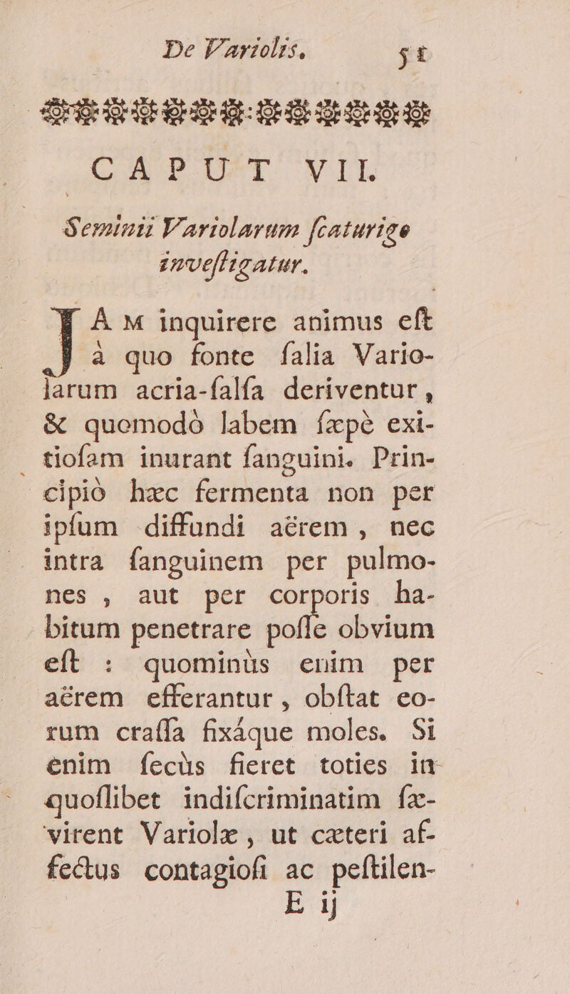| LAT UT WIL Semiunu Varilarum fcaturige zmvellisatur. Y À w inquirere animus eft à quo fonte falia Vario- larum acria-falía deriventur, &amp; quomodo labem ízpé exi- tiofam inurant fanguini. Prin- cipió hzc fermenta non per ipfum diffundi aérem , nec intra fanguinem per pulmo- nes , aut per pue ha- bitum penetrare pofle obvium eft : quominüs enim per aérem efferantur , obftat eo- rum ctraíffa fixXáque moles. Si enim Íecüs fieret toties lu quoflibet indifcriminatim fx- virent Variolz, ut cateri af- fecus contagiofi ac peítilen- E ij