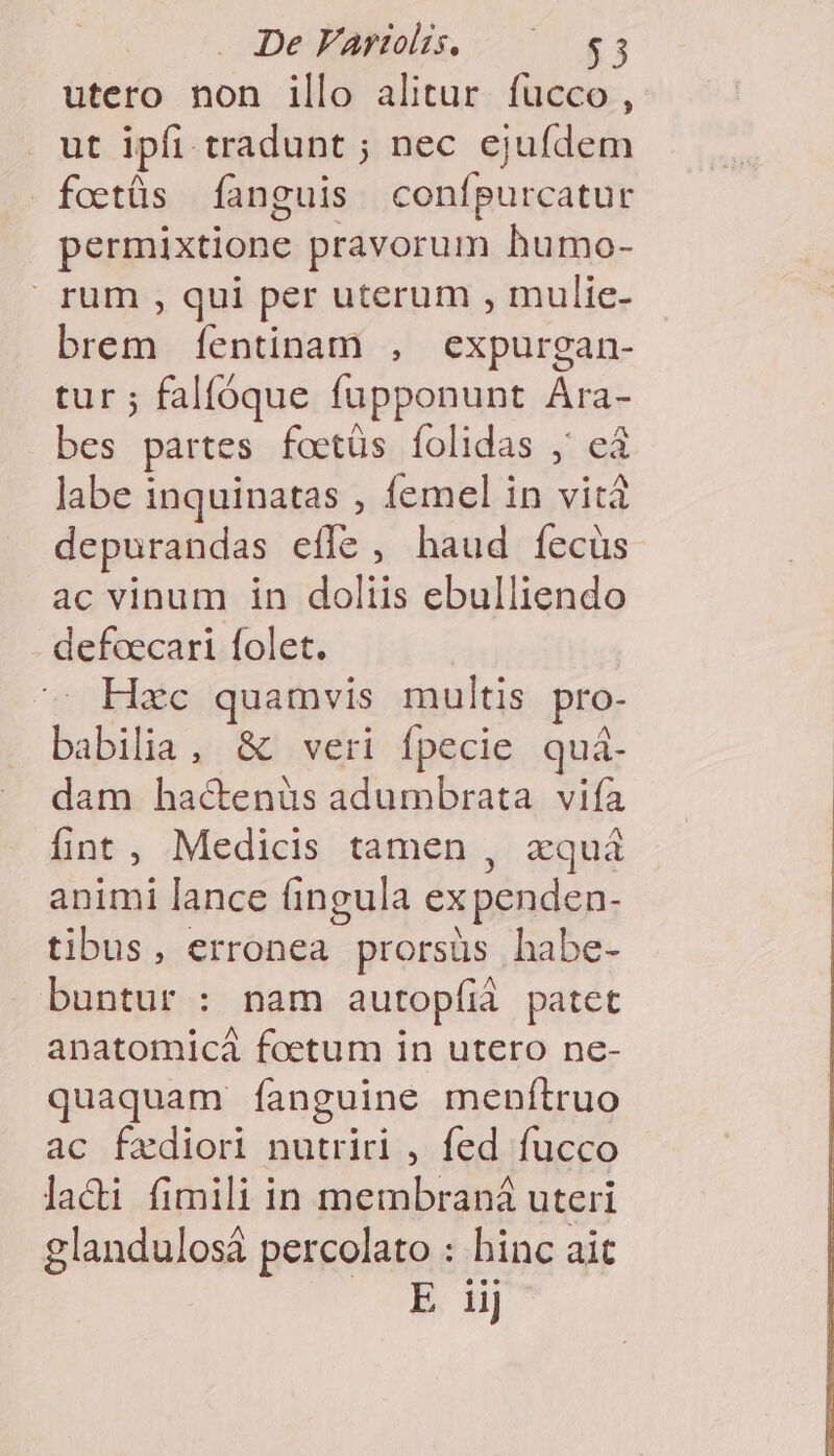 De Varios. ^ $3 utero non illo alitur fucco , . ut ipfi. tradunt ; nec ejufdem fottüs [anguis confpurcatur permixtione pravorum humo- rum , qui per uterum , mulie- brem [íentinam , expurgan- tur ; falfóque fupponunt Ara- bes partes foetüs folidas ,' e3 labe inquinatas , femel in vità depurandas effe, haud fecus ac vinum in doliis ebulliendo defcecari folet. Hzc quamvis multis pro- babilia, &amp; veri fpecie quá- dam hactenüs adumbrata vifa fint, Medicis tamen , xquà animi lance fingula ex penden- tibus, erronea prorsüs habe- buntur : nam autopfià patet anatomicá foetum in utero ne- quaquam fanguine menítruo ac fzxdiori nutriri , fed fucco laci fimili in membraná uteri glandulosá percolato : hinc ait