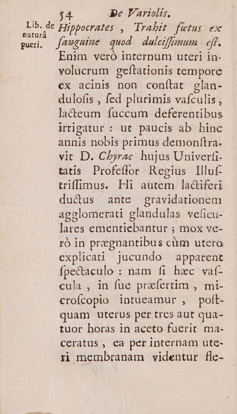 pe Yaris, Lib. de Hippocrates , Ilrahit fetus ex paturà pui, J2guine quod dalciffnmum e. Enim veró internum uteri in- volucrum geftationis tempore ex acinis non conítat elan- dulofis , fed plurimis vafculis , lacteum fuccum deferentibus irrigatur : ut paucis ab hinc annis nobis primus demonftra- vit D. Chbyrac hujus Univerfi- tatis. Profeflor Regius Illuf- triffimus. Hi autem lactiferi ductus ante gravidationem agglomerati glandulas velicu- lares ementiebantur ; mox ve- ró in pregnantibus cüm utero explicat jucundo apparent fpectaculo : nam fi hxc vaíf- cula , in fue praíertim , mi- crofcopio intueamur , polt- quam uterus per trcs aut qua- tuor horas in aceto fuerit ma- ceratus, ca per internam ute- ii membranam videntur fle-