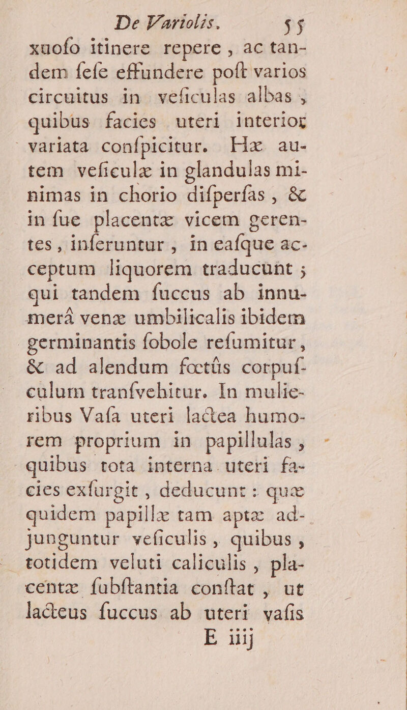 xuofo itinere repere , ac tan- dem fefe effundere poft varios circuitus in veficulas albas , quibus facies uteri interior variata confpicitur. Hao au« tem veficulz in glandulas mi- nimas in chorio difperfas »10b in fue placentz vicem geren- tes, inferuntur , in eafque ac- ceptum liquorem traducunt ; qui tandem fuccus ab innu- merá venz umbilicalis ibidem germinantis fobole refumitur, &amp; ad alendum foctüs corpuf- culum tranívehitur. In mulie- ribus Vaía uteri lactea humo- rem proprium in papillulas yj quibus tota interna uteri fa- cies exfurgit , deducunt : qux quidem papillz tam apta ad- junguntur veíiculis , quibus , . totidem vcluti caliculis , pla- centz fubftantia conítat , ut lacteus fuccus ab uteri vafis
