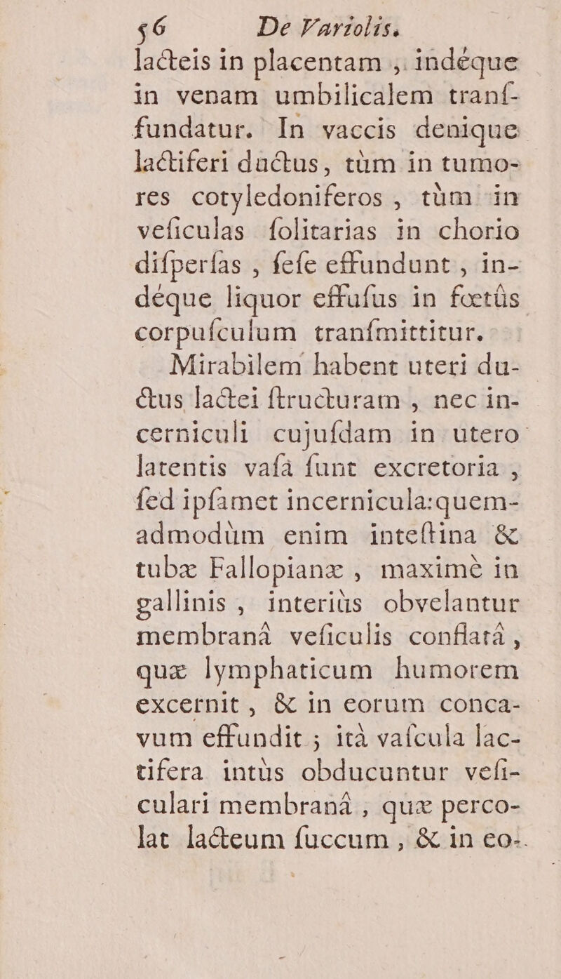 $6 De VArzolis. lacteis in placentam , indeque in venam umbilicalem trant- fundatur. In vaccis denique lactiferi dactus, tàüm in tumo- res cotyledoniferos , tàm in veficulas íolitarias in chorio difperías , fefe effundunt , in- deque liquor effufus in foetüs corpufculum tranfmittitur. Mirabilem habent uteri du- &amp;us lac&amp;tei ftructuram , nec in- cerniculi cujufdam in utero latentis vafa funt excretoria , fed ipfamet incernicula:quem- admodüm enim inteílina &amp; tubzx Fallopianx , maxime in gallinis , interiüs obvelantur membraná veíiculis conflatá , quz lymphaticum humorem excernit , &amp; in eorum conca- - vum effundit ; ità vafcula lac- tifera intüs obducuntur vefi- culari membraná , qux perco- lat la&amp;eum fuccum , &amp; in eo-.