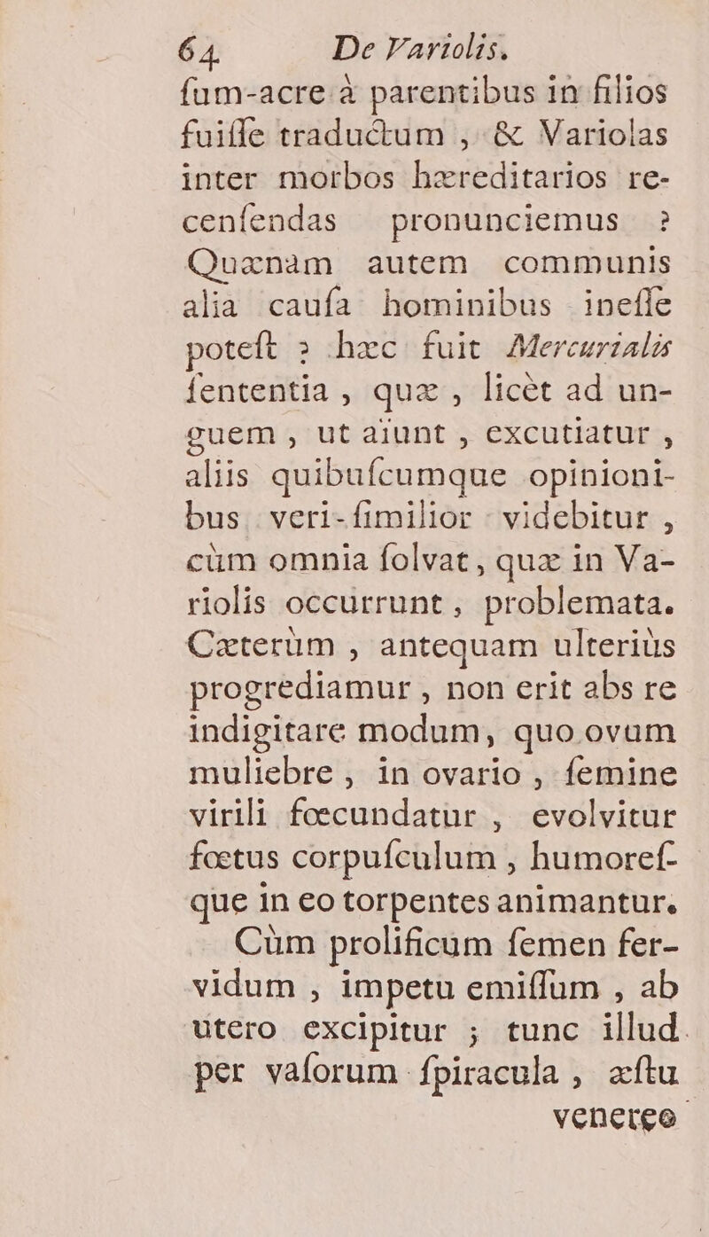 füm-acre à parentibus in filios fuiffe traductum , &amp; Variolas inter morbos hzreditarios re- cenfendas — pronunciemus ? Quanam autem communis alia caufa hominibus inefle poteft ; hzc fuit Mereurzalas fententia , quz , licét ad un- guem , ut aiunt , excutiatur , aliis quibufcumque opinioni- bus. veri-fimilior : videbitur , cüm omnia folvat, qua in Va- riolis occurrunt, problemata. Czterum , antequam ulterius progrediamur , non erit abs re indigitare modum, quo ovum muliebre , in ovario , femine virili foecundatur , evolvitur foetus corpuículum , humoref- que in eo torpentes animantur. Cüm prolificum femen fer- vidum , impetu emiffum , ab utero excipitur ; tunc illud. per vaforum fpiracula , aftu venereo