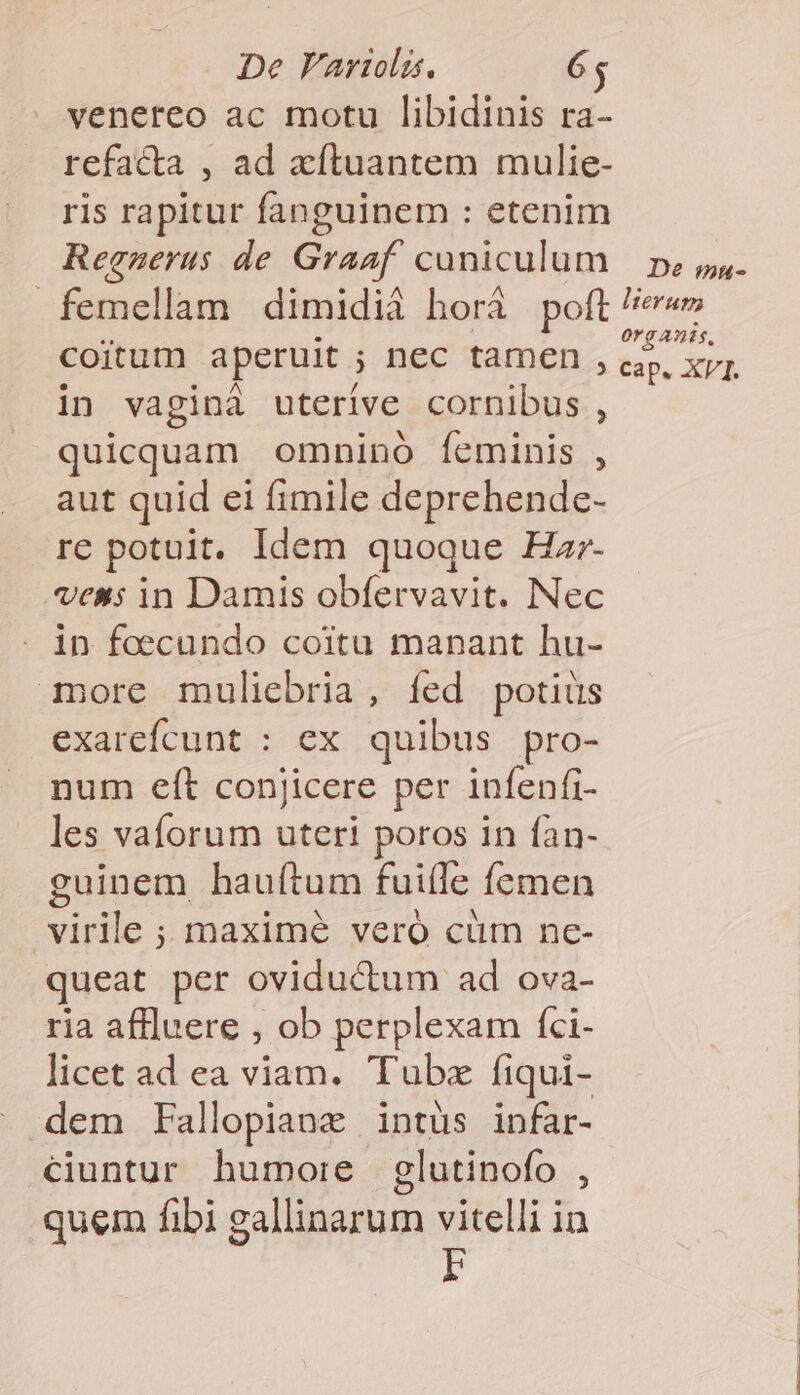 venereo ac motu libidinis ra- refacta , ad xíluantem mulie- ris rapitur fanguinem : etenim Regueruas de Graaf. cuniculum femellam dimidià horà poft coitum aperuit ; nec tamen , in vaginà uterive cornibus , quicquam omnino feminis , aut quid ei fimile deprehende- re potuit. Idem quoque Har- vex; in Damis obfervavit. Nec in foecundo coitu manant hu- iore muliebria, íed potiüs exarefcunt : ex quibus pro- num eft conjicere per infenfi- les vaforum uteri poros in fan- guinem hau(tum fuiffe femen virile ; maximé veró cüm nc- queat per oviductum ad ova- ria affluere , ob perplexam fci- licet ad ea viam. Tube fiqui- dem Fallopianz intüs infar- ciuntur humore glutinofo , quem fibi gallinarum vitelli in i De mu-