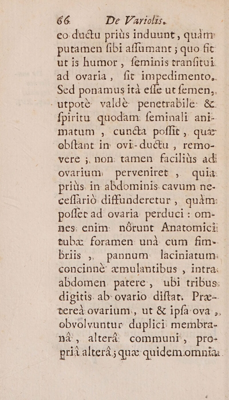 eo du&amp;u priüs induunt , quàm: putamen fibi affumant ; quo fit: utis humor, feminis tranfitui ad ovaria, fit impedimento.. Sed ponamus ità effe ut femen,. . utpoté- valde penetrabile: &amp; fpiritu quodam: feminali ani- matum , cunda poffit ,, quaz obítant iv ovi-ductu , remo- vere ;, non: tamen. faciliàis adi ovarium: perveniret , quia priüs. in abdominis cavum ne- ceffarió diffunderetur , quàm: poílec ad ovaria. perduci : om- nes enim: nórunt Ánatomici: tubaz foramen unà cum fim- bris , pannum laciniatum: concinné amulantibus , intra: abdomen. patere, ubi tribus: digitis. ab ovario. diftat; Pra- tereà ovarium:, ut &amp; ipfa ova ,. obvolvuntue. duplici: membra- ni, alteri communi, pro- priialterá ; quae quidem.omnia:
