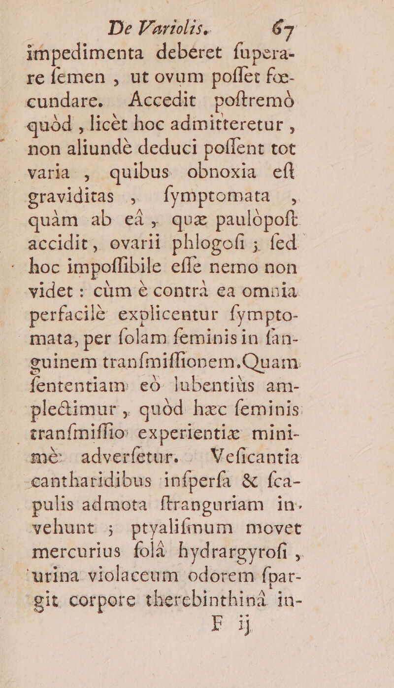 De Vari. —— 6g impedimenta deberet fupzra- re femen , ut ovum poflet fce- cundare. Áccedit poftremó quód , licét hoc admitteretur , . non aliunde deduci pollent tot varia , quibus obnoxia efl graviditas , Íymptomata , quàm ab eà, qua paulópoft accidit, ovarii phlogofi ; fed. hoc impoffibile effe nemo non videt : cüm é contrà ea omnia perfacilé explicentur fympto- mata, per folam feminisin fan- guinem tranfmiffionem.Quam fententiam eo. lubentiàis am- ple&amp;imur , quód hzc feminis tranímiffio: experientix: mini- me adverfetur. | Veficantia -cantharidibus infpería &amp; fca- pulis admota ftranguriam in- vehunt ; ptyalifmum movet mercurius folà hydrargyrofi , urina violaceum odorem fpar- git corpore thercbinthini ia- FON