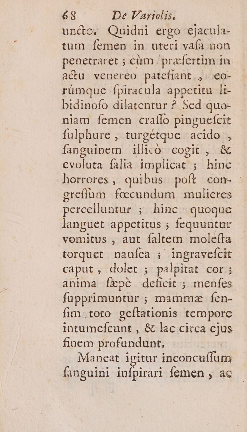 unco. Quidni ergo ejacula- tum Ííemen in uteri vafa non penetraret ; cüm /praíertim in. acu venereo patefiant.,.eo- rümque fpiracula appetitu li- bidinofo dilatentur ? Sed quo- niam femen craílo pinguefcit fulphure , turgétque acido , fanguinem illió cogit , &amp; evoluta falia implicat ; hinc horrores , quibus. poít con- greflum foccundum mulieres perceiluntur ; hinc. quoque languet appetitus ; fequuntur vomitus , aut faltem molefta torquet naufea ; ingraveícit caput, dolet ; palpitat cor ; anima Íxpeé deficit ; menfes fupprimuntur ; mammz fen- fim toto geítationis tempore intumefcunt , &amp; lac circa ejus finem profundunt, Maneat igitur inconcuffum fanguini infpirari femen , ac