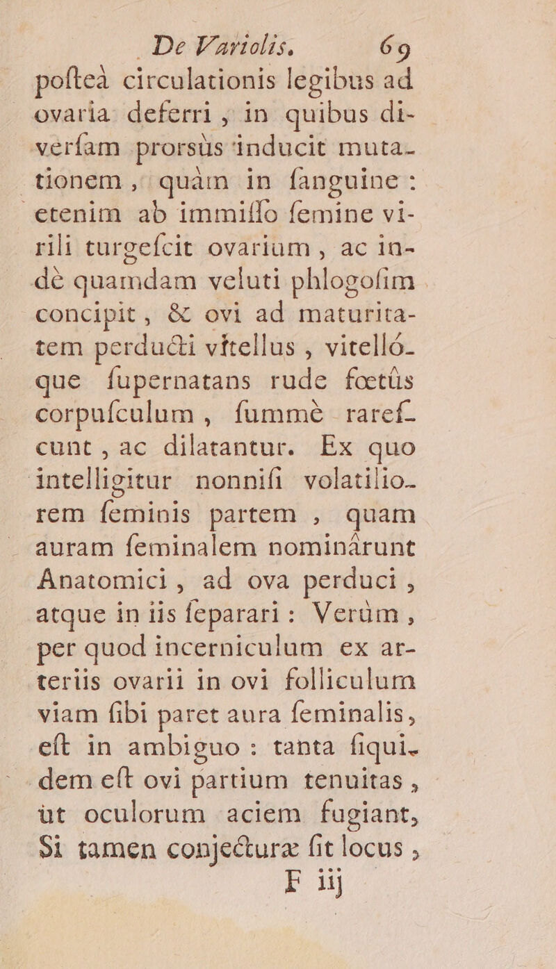 pofteà circulationis legibus ad ovaria. deferri , in. quibus di- verfam prorsus inducit muta- tionem, quàm in fanguine : etenim ab immillo femine vi- rili turgefcit ovarium , ac in- dé quamdam veluti phlogofim - concipit, &amp; ovi ad maturita- tem perduci vítellus , vitelló- que fupernatans rude foctüs corpufculum , fummé raref- cunt ,ac dilatantur. Ex quo intelligitur nonnifi volatilio- rem feminis partem , quam auram feminalem nominárunt Ánatomici, ad ova perduci , atque in iis feparari: Verüm, per quod incerniculum ex ar- teriis ovarii in ovi folliculum viam fibi paret aura feminalis, eft in ambiguo : tanta fiqui. dem e(t ovi partium tenuitas , üt oculorum aciem fugiant, $i tamen conjectura fit locus ; Pu