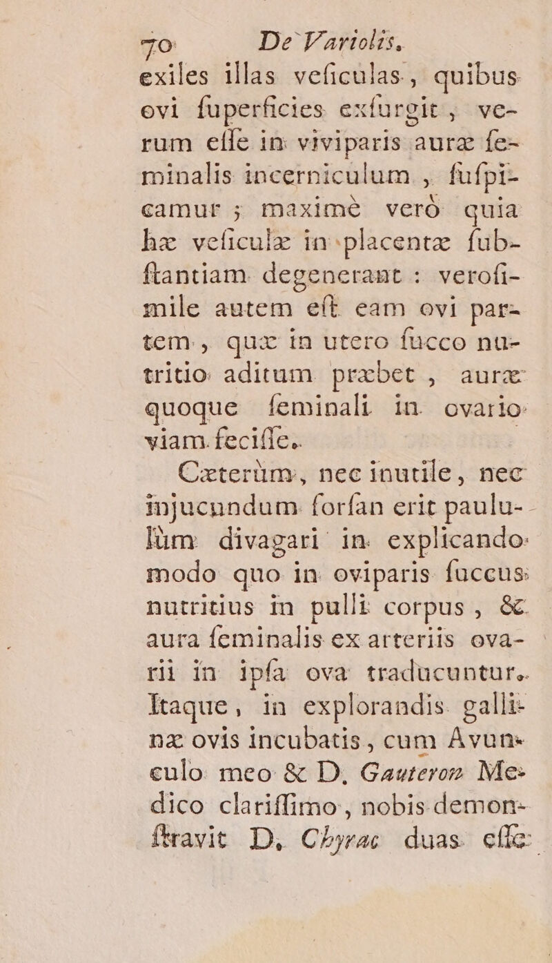 exiles illas veficulas, quibus ovi fuperficies exfurgit, ve- rum elle in viviparis aura fe- minalis incerniculum , fufpi- camur ; maxime veró quia hz veíiculz in; placentz fub- ftantiam. degenerant : verofi- mile autem eít eam ovi par- tem , qux in utero fucco nu- triio aditum prxbet , aur quoque (Íeminali iu ovario viam .feciíle.. | Cxterüm, nec inutile, nec injucundum forfan erit paulu- lüm divagari in. explicando: modo quo in oviparis fuccus: nutritius in pulli corpus , &amp; aura feminalis ex arteriis ova- ri in ipfa ova traducuntur.. Itaque, in explorandis. galli- nz ovis incubatis, cum Àvun- culo meo &amp; D, Gawteroz Me: dico clariffimo , nobis demon- favit D, Chbjrac duas. efi