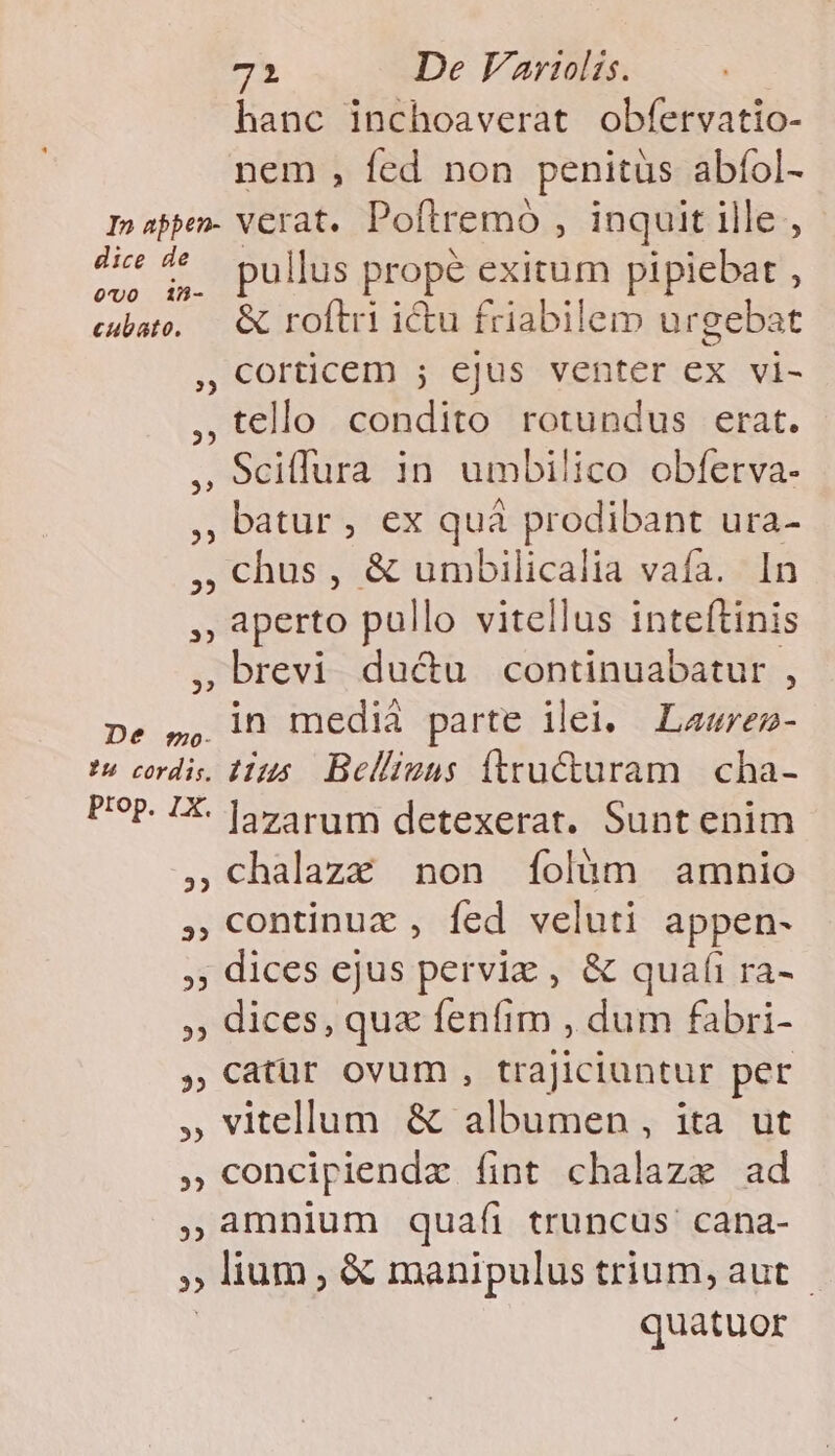 hanc inchoaverat obfervatio- nem , fed non penitüs abíol- In sppen- verat. Poftremoó , inquit ille , a E ^ pullus prope exitum pipiebat , cse. &amp; roftri iu friabilem ur gebat , orticem ; ejus venter ex vi- ,tello condito rotundus erat. , 9ciffura in umbilico obfetva- », batur , €x quà prodibant ura- ; , chus , &amp; umbilicalia vafa. In ,, aperto pullo vitellus inteftinis ,brevi du&amp;u continuabatur , pe ,, ln medià parte ilei, Lawrez- ?u cordis. Hus. Bel/iuns (tructuram | cha- PP. 1X- |jvarum detexerat. Sunt enim , chalazz non Ífolàm amnio , Continuz , fed veluti appen- , dices ejus perviz , &amp; quafi ra- ,, dices, qu« fenfim , dum fabri- , Catür ovum , trajiciuntur per , vitellum &amp; albumen, ita ut , concipiendz fint chalazx ad ,Amnium quaíi truncus cana- E , lium, &amp; manipulus trium, aut quatuor
