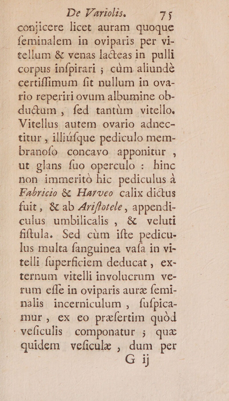 conjicere licet auram quoque feminalem in oviparis per vi- tellum &amp; venas lacteas in. pulli corpus infpirari ; cüm aliunde : certiffimum fit nullum in ova- rio reperiri ovum albumine ob- du&amp;um , fed tantum vitello. Vitellus autem ovario adnec- titur , illiufque pediculo mem- branofo concavo apponitur , ut glans fuo operculo : hinc non immerito hic pediculus à Fabricio &amp; Harveo calix dictus fuit, &amp; ab Atri/fotele , appendi- culus umbilicalis , &amp; veluti fiftula. Sed cüm ifte pedicu- lus multa fanguinea vafa in vi- telli fuperficiem deducat , ex- ternum vitelli involucrum ve- rum effe in oviparis aurz femi- nalis incerniculum , fufpica- mur, ex eo praefertim quod veíiculis componatur ; quz quidem veficule , dum per