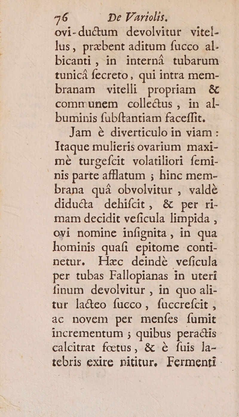 ovi-ductum devolvitur vitel- lus, prabent aditum fucco al. bicanti , in internà tubarum tunicà fecreto, qui intra mem- branam vitelli propriam &amp; communem colle&amp;us , in al- buminis fubítantiam faceffit. Jam é diverticulo in viam : Itaque mulieris ovarium maxi- mé turgefcit volatiliori femi- nis parte afflatum ; hinc mem- brana quà obvolvitur , valdé diducta dehifcit , &amp; per ri- mam decidit veficula limpida , ovi nomine infignita , in qua hominis quafi epitome conti- netur. Hxc deindé veficula per tubas Fallopianas in uteri finum devolvitur , in quo ali- tur la&amp;ceo fucco, ífuccrefcit , ac novem per menfes fumit incrementum ; quibus peractis calcitrat foetus, &amp; é ífuis la- tebris exire nidtur, Fermenti -