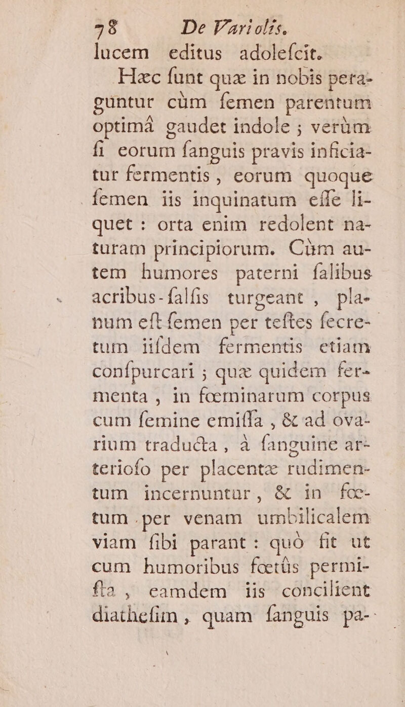 lucem editus adolefcit. Hzc funt quz in nobis pera- guntur cüm Íemen parentum optimáà gaudet indole ; verüm fi eorum fanguis pravis inficia- tur fermentis, eorum quoque .Íemen iis inquinatum eífe li- quet : orta enim redolent na- turam principiorum. Cüm au- tem humores paterni falibus acribus-falfs turgeant , pla- num eft femen per teftes fecre-- tum iifdem fermentis ctiam confpurcari ; quz quidem fer- menta , in foerninarum corpus cum femine emiffa , &amp; ad ova- rium traducta, à fanguine ar- teriofo per placente VidnieHt tum incernuntür, &amp; in fc- tum.per venam umbi licalem viam fibi parant : quó fit ut cum humoribus faetüs permi- fa, eamdem iis concilient Biafhefin , quam Íanguis pa- A