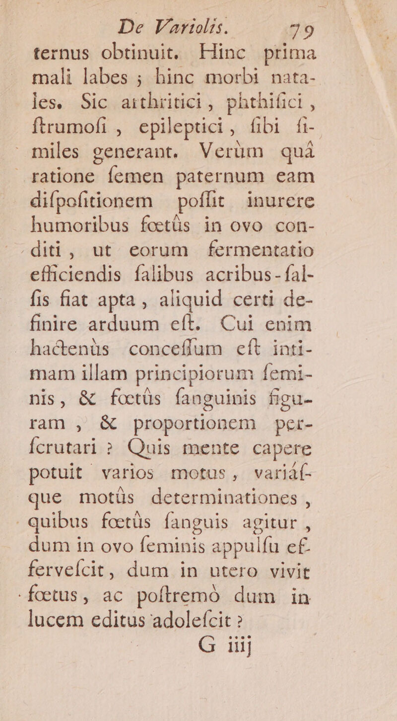 De VaWli. —— 49 ternus obtinuit. Hinc prima mali labes ; hinc morbi nata- les. Sic arthritici , phthifici , ftrumofi , epileptici, fibi fi- miles generant. Verüm quà ratione femen paternum eam difpofitionem poflit inurere humoribus fostüs in ovo con- .diti , ut. eorum fermentatio efficiendis falibus acribus - fal- fis fiat apta , aliquid certi de- finire arduum eít. Cui enim hactenüs conceffum eft inti- mam illam principiorum femi- nis, &amp; fotüs fanguinis figu- tati: X proportionem per- Ícrutari ? Quis mente capere potuit varios motus, variáf- que motiüs determinationes , quibus fcctüs fanguis agitur , dum in ovo feminis appulfu ef. fervelícit, dum in utero vivit foetus, ac poítremó dum in lucem editus adoletcit ? | G iiij
