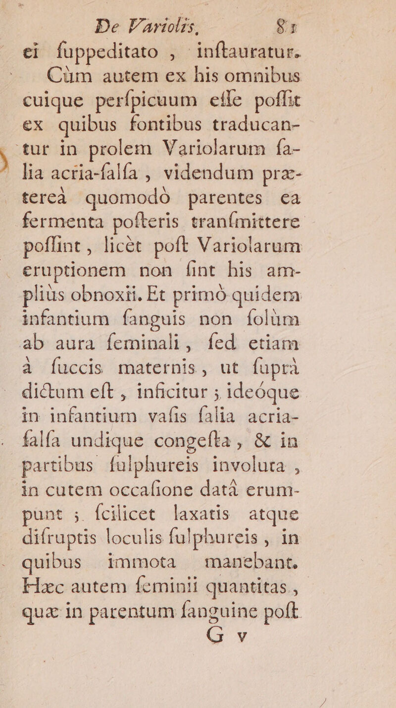 ei fuppeditato , inftauratur. Cüm autem ex his omnibus cuique perfpicuum efle poffit ex quibus fontibus traducan- tur in prolem Variolarum fa- lia acria-falía , videndum prz- tereà quomodó parentes ca fermenta pofteris tranímittere. poffint, licét poft Variolarum eruptionem non íint his am- plius obnoxii. Et primó quidem infantium fanguis non fíolüm ab aura feminali, fed etiam à fuccis maternis, ut fuüprà dictum eft , inficitur ; ideóque in infantium vafis falia acria- falfa undique congefta , &amp; in partibus fulphureis involuta , in cutem occafione datà erum- punt ;. fcilicet laxatis atque difruptis loculis fulphureis , in quibus immota manebant. Hxc autem feminii quantitas , qua in parentum fanguine poft v