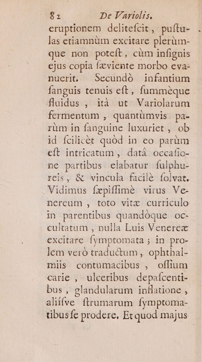 eruptionem dclitefcit, puítu- las etiamnüm excitare plerüm- que non poteft, cüm infignis ejus copia Ízviente morbo eva: nuerit. Secundó infantium fanguis tenuis eft, fumméque fluidus , ità ut Variolarum fermentum , quantümvis. pa- rum in fanguine luxuriet , ob id fcilicet quód in eo parüm eft intricatum , datá. occafic- ne partibus elabatur fulphu- reis, &amp; vincula facilé folvat. Vidimus frpiffimàé virus Ve- nereum , toto vitz curriculo in parentibus quandóque OC- cultatum , nulla Luis Venerex excitare fymptomata ; in pro- lem veró traductum , ophthal- miis contumacibus , offium carie , ulceribus depaícenti- bus, glandularum inflatione , alií(ve. ftrumarum fymptoma- tibusfe prodere, Et quod majus
