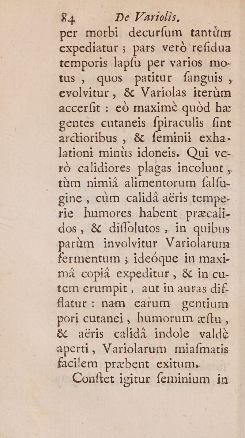 per morbi decuríum tantüm expediatur ; pars veró refidua temporis lapfu per varios mo- tus , quos patitur fanguis, evolvitur, &amp; Variolas iterüm accerfit : eó maxime quód hz gentes cutaneis fpiraculis (int arctioribus , &amp; fíeminii exha- lationi minüs idoneis. Qui ve- rÓ calidiores plagas incolunt , tüm nimiá alimentorum falfu- gine , cüm calidà aéris tempe- rie humores habent pracali- dos, &amp; diffolutos , in quibus parüm involvitur Variolarum fermentum ; ideóque in maxi- má copià expeditur, &amp; in cu- tem erumpit, aut in auras dif flatur: nam earum gentium pori cutanei , humorum aftu ,. &amp; aéris calidà indole valdé aperti, Variolarum miafmatis facilem prebent exitum. Confítet igitur feminium in